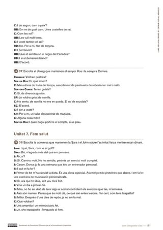CURS DE CATAlà BàSIC B1. CATAlà PER AlS nEGoCIS
c: I de segon, carn o peix?
oB: Em ve de gust carn. Unes costelles de xai.
c: Com les vol?
oB: Les vull molt fetes.
c: I vostè també vol xai?
rd: No. Per a mi, filet de tonyina.
c: I per beure?
oB: Què et sembla un vi negre del Penedès?
rd: I si el demanem blanc?
oB: D’acord.


    37 Escolta el diàleg que mantenen el senyor Ros i la senyora Comes.
caMBrer: Voldran postres?
Senyor roS: Sí, què tenen?
c: Macedònia de fruita del temps, assortiment de pastissets de rebosteria i mel i mató.
Senyora coMeS: Tenen gelats?
c: Sí, de diversos gustos.
Sr: Jo voldria gelat de vainilla.
c: Ho sento, de vainilla no ens en queda. El vol de xocolata?
Sc: D’acord.
c: I per a vostè?
Sr: Per a mi, un tallat descafeïnat de màquina.
c: Alguna cosa més?
Senyor roS: I quan pugui porti’ns el compte, si us plau.



Unitat 7. Fem salut

    38 Escolta la conversa que mantenen la Sara i el John sobre l’activitat física mentre estan dinant.
John: I què, Sara, com va el golf?
Sara: Bé, m’agrada més del que em pensava.
J: Ah, sí?
S: Sí. Camino molt. No ho sembla, però és un exercici molt complet.
J: Caram. Doncs jo fa una setmana que tinc un entrenador personal.
S: I què et fa fer?
J: Primer de tot m’ha canviat la dieta. És una dieta especial. Ara menjo més proteïnes que abans. I em fa fer
uns exercicis de musculació personalitzats.
S: Sí, ara que ho dius, se’t veu més fort.
J: Vine un dia a provar-ho.
S: Mira, no ho sé. Això de tenir algú al costat controlant els exercicis que fas, m’estressa.
J: Això són manies! Pensa que és molt útil, perquè així evites lesions. Per cert, com tens l’espatlla?
S: Millor. Després d’uns dies de repòs, ja no em fa mal.
c: Què voldran?
J: Una amanida i un entrecot poc fet.
S: Jo, uns espaguetis i llenguado al forn.




    Ajuntament de Barcelona i Consorci per a la Normalització Lingüística                  cent cinquanta-cinc — 155
 