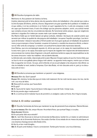 CURS DE CATAlà BàSIC B1. CATAlà PER AlS nEGoCIS




                                                            39 Escolta el programa de ràdio.
                                                        Molt bona nit. Avui parlarem de l’estrès a la feina.
                                                        L’estrès relacionat amb la feina afecta més de quaranta milions de treballadors i s’ha calculat que costa a
                                                        la Unió Europea 20 bilions, amb be, d’euros. Segurament una gran quantitat de la població no treballa en
                                                        el que voldria, ni en les condicions ni en l’entorn en què li agradaria fer-ho, ni amb els companys ni amb
                                                        els caps que lliurement triaria. A això s’ha d’afegir que les persones adoptem, sovint, una actitud mental
                                                        que complica encara més les circumstàncies laborals. És l’anomenat estrès psíquic, sigui per exigències
                                                        externes o vingudes d’un mateix per causes reals o per causes imaginàries.
                                                        Diu Ramiro Calle que en l’àmbit laboral cal aplicar actituds, mètodes i tècniques de caràcter pràctic que
                                                        serveixin per millorar la qualitat de vida psíquica del treballador i recuperar l’equilibri psicològic. Les tècni-
                                                        ques de benestar i relaxació nascudes a l’Orient poden ser d’una gran ajuda per al treballador de qualsevol
                                                        mena, ja que ensenyen a frenar l’ansietat, a superar la frustració, a resoldre les situacions difícils, a relacio-
                                                        nar-se millor amb els companys i a mantenir una actitud ferma davant dels imprevistos laborals.
                                                        Lluís Dalmau, que ens acompanyarà aquesta nit, afirma que quan un és capaç de responsabilitzar-se de
                                                        la seva ment, quan un és capaç d’acceptar que la majoria de vegades hem respost des del desbordament
                                                        emocional per les nostres idees d’agressió o de perill, aleshores també és capaç de responsabilitzar-se de
                                                        les seves emocions i reduir les malalties i els accidents laborals.
                                                        La felicitat està, sens dubte, relacionada amb la salut. Maureen Cooper explica el cas d’un home infeliç que
                                                        va ficar la mà en una galleda plena d’aigua molt calenta i va aguantar trenta segons, mentre que un home
                                                        feliç va aguantar sis minuts. I és que, amb la felicitat, el cos es pot adaptar a les situacions més difícils. La
                                                        clau és treballar la ment, també a l’empresa. Com deia Buda, «el món discuteix amb mi, però jo no discu-
                                                        teixo amb el món.»


                                                            40 Escolta la conversa que mantenen un pacient i una metgessa.
                                                        MetgeSSa: Bon dia. Què li passa?
                                                        pacient: Miri, doctora, fa dos dies que em trobo molt malament. Em fan molt mal els ossos, tinc tos, mal de
                                                        coll i una mica de febre.
                                                        M: Descordi’s la camisa, que l’auscultaré.
                                                        p: És grip?
                                                        M: Sí, hauria de fer repòs i hauria de beure molta aigua o sucs de fruita i menjar suau.
                                                        p: He de prendre algun medicament?
                                                        M: Sí, si continua tenint malestar hauria de prendre’s un analgèsic cada vuit hores. Ara li faig la recepta.



                                                        Unitat 8. El millor candidat

                                                            41 Escolta l’entrevista de feina que mantenen la cap de personal d’una empresa i Damià Alcover.
                                                        l a cap de perSonal: Bon dia, senyor Alcover. Ha arribat d’hora, que puntual! Segui, si us plau.
                                                        daMià alcover: Gràcies.
                                                        c: Em pot parlar dels seus estudis?
                                                        da: Sí, i tant! Sóc llicenciat en dret per la Universitat de Barcelona i també tinc un màster en administració
                                                        d’empreses de la Universitat Autònoma. Ara acabo d’arribar d’una estada de sis mesos de pràctiques en
                                                        una empresa d’assegurances dels Estats Units.
                                                        c: Així té un bon nivell d’anglès...
                                                        da: Sí. El parlo amb fluïdesa i l’escric correctament. També parlo francès i una mica d’alemany.




                                                  156 — cent cinquanta-sis                                             Ajuntament de Barcelona i Consorci per a la Normalització Lingüística
 