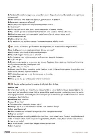 CURS DE CATAlà BàSIC B1. CATAlà PER AlS nEGoCIS
c: Fantàstic. Necessitem una persona amb un bon domini d’aquests idiomes. Quina és la seva experiència
professional?
da: He treballat al bufet d’advocats Soldevila, portant casos de dret civil.
c: Es considera una persona flexible?
da: Sí, perquè tinc capacitat d’adaptar-me a qualsevol situació.
c: I és ordenat?
da: Sí, m’agrada tenir la feina al dia i seguir unes pautes a l’hora de treballar.
c: Aquí valorem que els advocats es facin càrrec dels seus casos de manera autònoma...
da: Jo sóc una persona molt responsable, o sigui que no han de patir en aquest sentit.
c: Té carnet de conduir?
da: Sí, però no tinc cotxe.
c: Bé, això no és cap problema, perquè l’empresa disposa de vehicles propis.


   42 Escolta la conversa que mantenen dos empleats d’una multinacional, l’Olga i el Marc.
Marc: Ei, Olga, com va el procés de selecció del nou comercial?
olga: Està sent més complicat del que ens pensàvem.
M: Que no hi ha gent interessada en la feina?
o: Sí, moltíssima, però molts currículums ja els eliminem abans de l’entrevista.
M: Ah, sí? Per què?
o: Doncs mira, per posar-te un exemple, què penses d’algú que té com a adreça electrònica homersimp-
son@gmail.com o conillet_feliç@gmail.com?
M: Apa! No m’ho puc creure!
o: Doncs creu-t’ho, Marc, perquè és veritat. I això no és tot. Hi ha gent que exagera el currículum amb
dades sobre estudis o experiència laboral.
M: Però és absurd, perquè es pot demostrar que no és veritat.
o: Sí, però, mira...
M: Noia, queda clar que amb aquesta feina no t’avorreixes!


   43 Escolta un fragment del programa de televisió Gent de fora.
Gent de fora
Barcelona és una ciutat que mira al mar, però que també és a tocar de la muntanya. És cosmopolita, mo-
derna, amb una gran oferta cultural i lúdica, sense oblidar aquell regust de ciutat antiga que no ha perdut.
Som aquí per conèixer Nicholas Ryder, un novaiorquès que fa uns mesos que viu a Barcelona. Ens trobem
a la plaça de Sant Felip Neri.
preSentador: Hola, Nicholas!
nicholaS ryder: Hola!
p: Com és que hem quedat en aquesta plaça?
nr: Perquè per mi és la més bonica de la ciutat. I s’hi està molt tranquil.
p: Què fas a Barcelona?
nr: Estic muntant una empresa que organitza cursos d’anglès a l’estranger.
p: T’agrada la ciutat?
nr: M’agrada perquè és molt agradable, té un bon clima i molta vida al carrer. En canvi, em molesta que el
metro no funcioni tota la nit. De vegades si vaig al cinema, a l’última sessió, he de tornar a casa amb taxi.
p: I ara on ens portes?
nr: A la Barceloneta, un antic barri de pescadors que m’encanta.
p: Som-hi, doncs!


    Ajuntament de Barcelona i Consorci per a la Normalització Lingüística                   cent cinquanta-set — 157
 