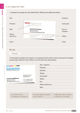 1                                                      5.   La targeta de visita
Primer contacte UN ITAT




                                                                1. Aquesta és la targeta de visita d’Aleix Ramis. Relaciona les dades amb fletxes.


                                                                Nom                                                                                                      Cognoms



                                                                Professió                                                                                                Codi postal
        CURS DE CATAlà BàSIC B1. CATAlà PER AlS nEGoCIS




                                                                Web                                                                                                      Nom de
                                                                                                                                                                         l’empresa

                                                                Adreça
                                                                electrònica                                                                                              Telèfon



                                                                Carrer                                                                                                   Ciutat




                                                                Tu i jo

                                                                   Persona A


                                                                2. Vols passar les dades d’una clienta a un company/a de feina. Dóna-li tota la informació de la targeta
                                                                perquè pugui emplenar la fitxa. Utilitza, si cal, les estructures dels quadres.


                                                                                                                 Nom i cognoms:

                                                                                                                 Professió:

                                                                                                                 Empresa:

                                                                                                                 Adreça:

                                                                                                                 Codi postal:

                                                                                                                 Telèfon:

                                                                                                                 Fax:

                                                                                                                 Adreça electrònica:

                                                                                                                 Web:




                                                                    La clienta es diu...                Ho pots repetir, si us plau?                   Més a poc a poc, si us plau.
                                                                    Treballa per a l’empresa...         Com s’escriu?                                  Perdona, no t’he entès.




                                                          14 — catorze                                                      Ajuntament de Barcelona i Consorci per a la Normalització Lingüística
 