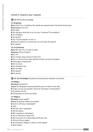 CURS DE CATAlà BàSIC B1. CATAlà PER AlS nEGoCIS




                                                        Unitat 9. Espero que t’agradi

                                                            44-45 Escolta els diàlegs.
                                                        44 Al gimnàs
                                                        david: Hola! Tinc un problema. Em sembla que aquesta tarda m’he deixat l’anorac aquí.
                                                        recepcioniSta: I com és?
                                                        d: És negre.
                                                        r: Em sap greu. Amb això no en tinc prou. Té botons? Té cremallera?
                                                        d: Té cremallera.
                                                        r: És aquest?
                                                        d: No, no porta caputxa i el meu, sí.
                                                        r: D’acord, espera’t un moment que miro si el trobo. És aquest?
                                                        d: Sí, gràcies.

                                                        45 A la tintoreria
                                                        Mara: Bon dia. Vinc a recollir un vestit.
                                                        dependenta: Porta el tiquet?
                                                        M: Sí, miri.
                                                        d: Un moment, vaig a buscar-lo. Aquí el té.
                                                        M: No, no. No és el meu vestit. Aquest té tirants i el meu té mànigues.
                                                        d: Porta algun complement?
                                                        M: Sí, té cinturó.
                                                        d: És estampat o llis?
                                                        M: És de ratlles.
                                                        d: És aquest?
                                                        M: Sí, gràcies.


                                                            46-48 A la botiga. Escolta les converses que mantenen uns clients.
                                                        46 Diàleg 1
                                                        dependenta: Ja l’atenen?
                                                        clienta: No. M’agraden aquests pantalons, però no trobo la meva talla.
                                                        d: Tingui. Jo crec que aquests li aniran bé. Vol passar a l’emprovador?
                                                        c: Sí, gràcies. On és?
                                                        d: L’emprovador és al fons a la dreta.

                                                        47 Diàleg 2
                                                        dependent: La puc ajudar?
                                                        clienta: Sí, gràcies. Voldria una corbata.
                                                        d: Com la vol? Llisa o estampada?
                                                        c: Llisa.
                                                        d: De quin color li agradaria?
                                                        c: De tons grisos.
                                                        d: Miri, aquesta és molt elegant.
                                                        c: Sí, és molt bonica. Quant val?
                                                        d: 60 euros, però té un descompte del 25 per cent.
                                                        c: D’acord. És per regalar.
                                                        d: Ara l’embolico. Pagarà en efectiu o amb targeta?
                                                        c: Amb targeta.

                                                  158 — cent cinquanta-vuit                                         Ajuntament de Barcelona i Consorci per a la Normalització Lingüística
 