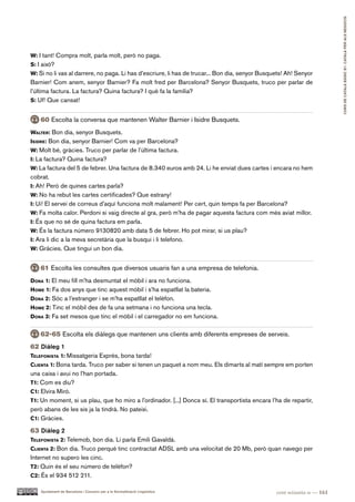 CURS DE CATAlà BàSIC B1. CATAlà PER AlS nEGoCIS
W: I tant! Compra molt, parla molt, però no paga.
S: I això?
W: Si no li vas al darrere, no paga. Li has d’escriure, li has de trucar... Bon dia, senyor Busquets! Ah! Senyor
Barnier! Com anem, senyor Barnier? Fa molt fred per Barcelona? Senyor Busquets, truco per parlar de
l’última factura. La factura? Quina factura? I què fa la família?
S: Uf! Que cansat!


    60 Escolta la conversa que mantenen Walter Barnier i Isidre Busquets.
Walter: Bon dia, senyor Busquets.
iSidre: Bon dia, senyor Barnier! Com va per Barcelona?
W: Molt bé, gràcies. Truco per parlar de l’última factura.
i: La factura? Quina factura?
W: La factura del 5 de febrer. Una factura de 8.340 euros amb 24. Li he enviat dues cartes i encara no hem
cobrat.
i: Ah! Però de quines cartes parla?
W: No ha rebut les cartes certificades? Que estrany!
i: Ui! El servei de correus d’aquí funciona molt malament! Per cert, quin temps fa per Barcelona?
W: Fa molta calor. Perdoni si vaig directe al gra, però m’ha de pagar aquesta factura com més aviat millor.
i: És que no sé de quina factura em parla.
W: És la factura número 9130820 amb data 5 de febrer. Ho pot mirar, si us plau?
i: Ara li dic a la meva secretària que la busqui i li telefono.
W: Gràcies. Que tingui un bon dia.


    61 Escolta les consultes que diversos usuaris fan a una empresa de telefonia.
dona 1: El meu fill m’ha desmuntat el mòbil i ara no funciona.
hoMe 1: Fa dos anys que tinc aquest mòbil i s’ha espatllat la bateria.
dona 2: Sóc a l’estranger i se m’ha espatllat el telèfon.
hoMe 2: Tinc el mòbil des de fa una setmana i no funciona una tecla.
dona 3: Fa set mesos que tinc el mòbil i el carregador no em funciona.


    62-65 Escolta els diàlegs que mantenen uns clients amb diferents empreses de serveis.
62 Diàleg 1
telefoniSta 1: Missatgeria Exprés, bona tarda!
clienta 1: Bona tarda. Truco per saber si tenen un paquet a nom meu. Els dimarts al matí sempre em porten
una caixa i avui no l’han portada.
t1: Com es diu?
c1: Elvira Miró.
t1: Un moment, si us plau, que ho miro a l’ordinador. [...] Doncs sí. El transportista encara l’ha de repartir,
però abans de les sis ja la tindrà. No pateixi.
c1: Gràcies.

63 Diàleg 2
telefoniSta 2: Telemob, bon dia. Li parla Emili Gavaldà.
clienta 2: Bon dia. Truco perquè tinc contractat ADSL amb una velocitat de 20 Mb, però quan navego per
Internet no supero les cinc.
t2: Quin és el seu número de telèfon?
c2: És el 934 512 211.

    Ajuntament de Barcelona i Consorci per a la Normalització Lingüística                        cent seixanta-u — 161
 