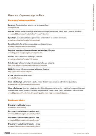 CURS DE CATAlà BàSIC B1. CATAlà PER AlS nEGoCIS
Recursos d’aprenentatge en línia

Recursos d’autoaprenentatge

Parla.cat. Espai virtual per aprendre la llengua catalana.
www.parla.cat

Vincles. Material interactiu adreçat a l’alumnat nouvingut per escoltar, parlar, llegir i escriure en català.
www.edu365.com/eso/muds/catala/vincles/index.htm

Speakc@t. Curs de català de supervivència ambientat en un context universitari.
www.intercat.cat/es/eina.jsp?id=speakcat

Portal Edu365. Portal de recursos d’aprenentatge diversos.
www.edu365.com/eso/muds/catala/

Portal de recursos d’aprenentatge en les llengües d’Europa.
www.linguanet-europa.org/plus/welcome.htm

Sisplau. Recull d’exercicis en llengua catalana.
www.intercat.cat/ca/eina.jsp?id=sisplau

Galí. Guia per a l’aprenentatge interactiu de la llengua catalana.
http://clic.edu365.cat/gali/gali/galiMain.jsp?cons=si

PELC. Programa d’Ensenyament de la Llengua Catalana.
http://pelc.illesbalears.cat/pelc/

4 cats. Sèrie didàctica de ficció.
www.llull.tv/4cats/

Viure a Catalunya. Comencem a parlar. Recull de converses senzilles sobre temes quotidians.
www.gencat.cat/llengua/viure/comencem

Viure a Catalunya. Aprenem català des de... Material que permet entendre i practicar frases quotidianes i
comunicar-se amb la població d’acollida. Disponible en català – àrab, català – romanès i català – xinès.
www20.gencat.cat/portal/site/Llengcat >publicacions >aprenem català des de…



Diccionaris bàsics

Diccionari multilingüe Logos.
www.logos.it/dictionary

Diccionari il·lustrat infantil català – urdú.
www.edu365.com/agora/dic/catala_urdu/

Diccionari il·lustrat infantil català – àrab.
www.edu365.com/agora/dic/catala_arab/

Diccionari il·lustrat infantil català – xinès.
www.edu365.com/agora/dic/catala_xines/



    Ajuntament de Barcelona i Consorci per a la Normalització Lingüística                        cent setanta-nou — 179
 