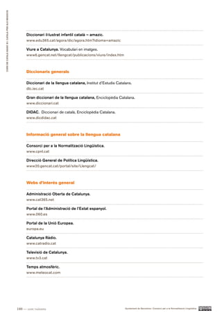 CURS DE CATAlà BàSIC B1. CATAlà PER AlS nEGoCIS




                                                        Diccionari il·lustrat infantil català – amazic.
                                                        www.edu365.cat/agora/dic/agora.htm?idioma=amazic

                                                        Viure a Catalunya. Vocabulari en imatges.
                                                        www6.gencat.net/llengcat/publicacions/viure/index.htm



                                                        Diccionaris generals

                                                        Diccionari de la llengua catalana, Institut d’Estudis Catalans.
                                                        dlc.iec.cat

                                                        Gran diccionari de la llengua catalana, Enciclopèdia Catalana.
                                                        www.diccionari.cat

                                                        DIDAC. Diccionari de català, Enciclopèdia Catalana.
                                                        www.dicdidac.cat



                                                        Informació general sobre la llengua catalana

                                                        Consorci per a la Normalització Lingüística.
                                                        www.cpnl.cat

                                                        Direcció General de Política Lingüística.
                                                        www20.gencat.cat/portal/site/Llengcat/



                                                        Webs d’interès general

                                                        Administració Oberta de Catalunya.
                                                        www.cat365.net

                                                        Portal de l’Administració de l’Estat espanyol.
                                                        www.060.es

                                                        Portal de la Unió Europea.
                                                        europa.eu

                                                        Catalunya Ràdio.
                                                        www.catradio.cat

                                                        Televisió de Catalunya.
                                                        www.tv3.cat

                                                        Temps atmosfèric.
                                                        www.meteocat.com




                                                  180 — cent vuitanta                                              Ajuntament de Barcelona i Consorci per a la Normalització Lingüística
 