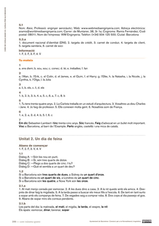 CURS DE CATAlà BàSIC B1. CATAlà PER AlS nEGoCIS




                                                        5.1
                                                        Nom: Aleix; Professió: enginyer aeronàutic; Web: www.webmediaenginyeria.com; Adreça electrònica:
                                                        aramis@worldmediaenginyeria.com; Carrer: de Muntaner, 38, 3r 1a; Cognoms: Ramis Fernández; Codi
                                                        postal: 08011; Nom de l’empresa: WM Enginyeria; Telèfon: (+34) 934 125 500; Ciutat: Barcelona
                                                        5.3.a
                                                        1. document nacional d’identitat (DNI), 2. targeta de crèdit, 3. carnet de conduir, 4. targeta de client,
                                                        5. targeta sanitària, 6. carnet de soci
                                                        Informació
                                                        1. F, 2. F, 3. F, 4. V

                                                        Tu mateix
                                                        1
                                                        a. ens diem; b. sou, sou; c. conec; d. té; e. treballes; f. fan
                                                        2
                                                        a. l’Alan, b. l’Erik, c. el Colin, d. el James, e. el Quim, f. el Harry; g. l’Elke, h. la Natasha, i. la Nicole, j. la
                                                        Cynthia, k. l’Olga, l. la Júlia
                                                        3
                                                        a. li, b. els, c. li, d. els
                                                        4
                                                        1. b, 2. b, 3. b, 4. a, 5. c, 6. a, 7. c, 8. b
                                                        5
                                                        1. Tu tens trenta-quatre anys. 2. La Carlota treballa en un estudi d’arquitectura. 3. Vosaltres us dieu Charles
                                                        i Jane. 4. Jo faig de professor. 5. Ells coneixen molta gent. 6. Nosaltres som de França.
                                                        6
                                                        1. e, 2. a, 3. d, 4. b, 5. f, 6. c
                                                        7
                                                        Em dic Sebastien Lambert i tinc trenta-cinc anys. Sóc francès. Faig d’advocat en un bufet molt important.
                                                        Visc a Barcelona, al barri de l’Eixample. Parlo anglès, castellà i una mica de català.



                                                        Unitat 2. Un dia de feina
                                                        Abans de començar
                                                        1. F, 2. F, 3. V, 4. V
                                                        1.1
                                                        Diàleg A: —Són les nou en punt.
                                                        Diàleg B: —Sí, són tres quarts de dotze.
                                                        Diàleg C: —Plego a dos quarts de cinc. I tu?
                                                        Diàleg D: —Què et sembla a un quart de deu?
                                                        1.2
                                                        Si a Barcelona són tres quarts de dues, a Sidney és un quart d’onze.
                                                        Si a Barcelona és un quart de sis, a Londres és un quart de cinc.
                                                        Si a Barcelona són les quatre, a Nova York són les onze.
                                                        2.1.a
                                                        1. Al matí menjo cereals per esmorzar. 2. A les dues dino a casa. 3. A la nit quedo amb els amics. 4. Des-
                                                        prés de dinar faig la migdiada. 5. A la tarda passo a buscar els meus fills a l’escola. 6. De tant en tant surto
                                                        a sopar amb els companys de feina. 7. De vegades vaig a comprar roba. 8. Dos cops al dia passejo el gos.
                                                        9. Abans de sopar miro els correus pendents.
                                                        2.1.b
                                                        Les parts del dia: la matinada, el matí, el migdia, la tarda, el vespre, la nit
                                                        Els àpats: esmorzar, dinar, berenar, sopar



                                                  184 — cent vuitanta-quatre                                              Ajuntament de Barcelona i Consorci per a la Normalització Lingüística
 