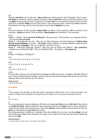 CURS DE CATAlà BàSIC B1. CATAlà PER AlS nEGoCIS
3.1
Cada dia em llevo a les sis del matí i vaig a córrer una estona pel parc de la Ciutadella. Torno a casa i
em dutxo. Em vesteixo i després preparo l’esmorzar. Mentre esmorzo, sempre escolto les notícies. A les
vuit agafo els ferrocarrils per anar a la gestoria. Al migdia dino en un restaurant a prop de l’oficina i havent
dinat torno a treballar. Plego a les set. Quan arribo a casa, preparo el sopar i mentre sopo miro la televisió.
Normalment me’n vaig a dormir a les onze de la nit, però abans llegeixo una mica.
3.3
Si avui és dimecres 15 de novembre, abans-d’ahir era dilluns 13 de novembre / ahir era dimarts 14 de
novembre / demà serà dijous 16 de novembre / demà passat serà divendres 17 de novembre.
4.1.a
Diàleg 1. —Digui? —Hola, que hi ha la Mònica? —De part de qui? —Sóc la Sílvia, una companya de feina.
—Un moment, ara s’hi posa.
Diàleg 2. —Grup Barceló, bon dia. —Bon dia, sóc Steve Ferguson, del bufet Casanovas. Voldria parlar
amb la senyora Masdeu, si us plau. —Ho sento, senyor Ferguson. La senyora Masdeu acaba de sortir.
Vol deixar-li un missatge? —No, no cal, gràcies. Ja tornaré a trucar.
Diàleg 3. —Recasens Associats, digueu? —Bon dia, que puc parlar amb l’Albert? —No, s’equivoca.
—Aquest no és el 943 544 786? —No, és el 943 544 796. —Ai, perdoni. —No passa res.
4.1.c
Diàleg 1. V, Diàleg 2. V, Diàleg 3. F
4.4
1. no, 2. sí, 3. sí, 4. sí, 5. sí, 6. í, 7. sí, 8. no
4.5
1. d, 2. f, 3. a, 4. c, 5. g, 6. b, 7. e
4.6
a. 3, b. 2, c. 3, d. 1, e. 2
4.7.b
Per al Sr./Sra.: Garcés; de: Col·legi Oficial de Metges de Barcelona; Núm. de telèfon: 936 845 438; vol
que li truqui; ha deixat aquest missatge: canviar la cita que tenia amb la senyora Guix demà a les cinc de la
tarda per dilluns de la setmana que ve a les sis.
Informació
1. F, 2. V, 3. F, 4. F

Tu mateix
1
1. És un quart i cinc de dotze. 2. Són dos quarts i mig de set. 3. Són les sis i cinc. 4. Són tres quarts i cinc
de deu. 5. Falten cinc minuts per a un quart de nou. 6. Falten cinc minuts per a tres quarts de vuit.
2
d, a, e, f, b, c
4
Tinc una empresa de relacions públiques. De dilluns a dissabte em llevo a les set del matí. Abans de les
nou arribo a la feina i saludo la Sylvie, la meva companya. El primer que faig és mirar el correu electrònic i
comencem la jornada a dos quarts de deu. Totes dues parlem molt per telèfon amb els clients. A mig matí,
prenc un cafè. Sovint al migdia dino amb clients.
Sóc biòleg genetista i treballo en un laboratori. Dos dies treballo de vuit a tres, i els altres plego a les set
de la tarda, perquè tinc classe. Després me’n vaig a casa a sopar. No m’avorreixo mai ja que m’apassiona
la feina que faig.
Autoavalua’t
1. c, 2. b, 3. b, 4. a, 5. a, 6. c, 7. a, 8. c, 9. b, 10. b




    Ajuntament de Barcelona i Consorci per a la Normalització Lingüística                     cent vuitanta-cinc — 185
 