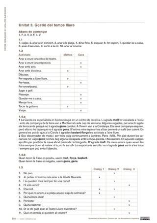 CURS DE CATAlà BàSIC B1. CATAlà PER AlS nEGoCIS




                                                        Unitat 3. Gestió del temps lliure
                                                        Abans de començar
                                                        1. F, 2. V, 3. F, 4. V
                                                        1.1
                                                        1. viatjar, 2. anar a un concert, 3. anar a la platja, 4. dinar fora, 5. esquiar, 6. fer esport, 7. quedar-se a casa,
                                                        8. anar d’excursió, 9. sortir a la nit, 10. anar al cinema
                                                        1.3
                                                        Activitats                                Matteo       Sara
                                                        Anar a veure una obra de teatre.
                                                        Anar a veure una exposició.                              x
                                                        Anar amb avió.                                           x
                                                        Anar amb bicicleta.                          x
                                                        Dibuixar.
                                                        Fer esports a l’aire lliure.                 x
                                                        Fer fotos.                                               x
                                                        Fer snowboard.                               x
                                                        Jugar a golf.
                                                        Passejar.                                                x
                                                        Quedar-me a casa.                                        x
                                                        Menjar fora.                                             x
                                                        Tocar la guitarra.                           x
                                                        Viatjar.                                                 x

                                                        1.4.a
                                                        1 La Carola és especialista en biotecnologia en un centre de recerca. Li agrada molt fer escalada a l’estiu
                                                        i amb els companys de la feina van a Montserrat cada cap de setmana. Algunes vegades, per anar-hi agafa
                                                        els ferrocarrils perquè no li agrada gaire conduir. A l’hivern van a la Cerdanya. Els seus companys esquien,
                                                        però ella no ho fa perquè no li agrada gens. S’estima més esperar-los al bar prenent un cafè ben calent. En
                                                        general es pot dir que a la Carola li agraden bastant/força les activitats a l’aire lliure.
                                                        2 Sóc dissenyador de moda i per feina vaig contínuament a Londres, París i Milà. Per això durant les va-
                                                        cances no viatjo gaire; només faig alguna escapada amb la meva parella, l’Alessandro. En aquests viatges
                                                        aprofito per practicar la meva afició preferida: la fotografia. M’agrada molt. Els meus amics quan veuen les
                                                        fotos sempre diuen el mateix: «I tu, no hi surts?» La resposta és senzilla: no m’agrada gens sortir a les fotos
                                                        i sempre que puc evito l’objectiu.

                                                        1.4.b
                                                        Quan tenim la frase en positiu, usem molt, força, bastant.
                                                        Quan tenim la frase en negatiu, usem gaire, gens.

                                                        1.5
                                                                                                                               Diàleg 1             Diàleg 2            Diàleg 3
                                                        1.    No puc.                                                                                   x
                                                        2.    Jo potser m’estimo més anar a la Costa Daurada.                          x
                                                        3.    I si quedem més tard per fer una copa?                                                       x
                                                        4.    Hi vols venir?                                                                                                   x
                                                        5.    D’acord.                                                                 x                   x
                                                        6.    Per què no anem a la platja aquest cap de setmana?                       x
                                                        7.    Quina bona idea!                                                                             x
                                                        8.    Perfecte!                                                                                                        x
                                                        9.    Quina llàstima!                                                                                                  x
                                                        10.   Et ve de gust anar al Teatre Lliure divendres?                                               x
                                                        11.   Què et sembla si quedem al vespre?                                                                               x

                                                  186 — cent vuitanta-sis                                                Ajuntament de Barcelona i Consorci per a la Normalització Lingüística
 