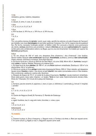 CURS DE CATAlà BàSIC B1. CATAlà PER AlS nEGoCIS




                                                        1.1.b
                                                        retoladors, gomes, maletins, despatxos
                                                        1.2.a
                                                        2. davant, 3. entre, 4. sota, 5. al costat de
                                                        1.2.b
                                                        1. F, 2. V, 3. V, 4. F, 5. F, 6. F
                                                        1.3.a
                                                        a. N’hi ha dues. b. N’hi ha un. c. N’hi ha un. d. N’hi ha una.
                                                        2.1
                                                        1. b, 2. a
                                                        2.3
                                                        Tinc una petita empresa de serveis i sovint, quan viatjo, aprofito les estones a la sala d’espera de l’aeroport
                                                        per treballar. Les noves tecnologies em permeten gestionar l’empresa i fins i tot fer negocis des de qualsevol
                                                        lloc. Per fer-ho, necessito l’ordinador portàtil i el telèfon mòbil. Em connecto a Internet, envio promocions
                                                        als clients, correus electrònics als proveïdors i redacto informes per als socis patrocinadors.De vegades
                                                        també parlo amb col·laboradors externs via Skype, que és una eina fonamental i formidable per superar les
                                                        barreres geogràfiques.
                                                        2.5.a
                                                        a. Es ven oficina de 150 m2 amb cinc despatxos (tres d’exteriors i dos d’interiors) i dos lavabos.
                                                        Sense mobles. Parquet i aire condicionat. Ascensor. Assolellada, acollidora, cèntrica i ben comunicada.
                                                        Vistes urbanes. Orientació muntanya. Zona Sant Gervasi.
                                                        b. Es busca local per a oficina al districte de Sant Martí, a la zona 22@. Mínim 60 m2, lluminós, tranquil i
                                                        amb vistes a l’exterior. Moblat. Pàrquing a la mateixa finca.
                                                        c. Es lloga local de dues plantes, de 180 m2, en una finca totalment rehabilitada. Distribució: 120 m2 a la
                                                        planta baixa i 60 m2 al soterrani.
                                                        d. Oficina en venda en finca antiga modernista al passeig de Gràcia. 200 m2. Gran rebedor, set despatxos
                                                        (quatre tenen finestra o balcó i tres donen al pati interior), tres sales connectades entre si. Dos lavabos.
                                                        Aire condicionat, calefacció, sostres alts. Ascensor.
                                                        e. Despatx de lloguer de 72 m2, al costat de la plaça Urquinaona. Vestíbul i escala totalment rehabilitats.
                                                        Dues sales grans, dues sales mitjanes i un lavabo. Terra en bon estat. Subministraments donats d’alta.
                                                        Dreta de l’ Eixample. A 2 minuts de la plaça de Catalunya.
                                                        3.1
                                                        a. farmàcia, pas de vianants; b. paperera; c. banc; d. parc; e. biblioteca; f. cantonada; g. mercat; h. hospital;
                                                        i. semàfor
                                                        3.2
                                                        a. 1, b. 5, c. 4, d. 3, e. 2, f. 6
                                                        3.3
                                                        A. Centre de Negocis (hotel), B. Farmàcia, C. Rambla de Catalunya
                                                        4.1.a
                                                        a. agafo l’autobús, taxi; b. vaig amb metro, bicicleta; c. cotxe, a peu
                                                        4.2
                                                        1. F, 2. F, 3. F, 4. V
                                                        Informació
                                                        1. F, 2. F, 3. F, 4. V

                                                        Tu mateix
                                                        1
                                                        a. Travessi la plaça. b. Gira a l’esquerra. c. Segueix recte. d. Tombeu a la dreta. e. Baixi per aquest carrer.
                                                        f. Tiri carrer amunt. g. Agafa un taxi. h. Segueixin aquest carrer avall.




                                                  188 — cent vuitanta-vuit                                               Ajuntament de Barcelona i Consorci per a la Normalització Lingüística
 