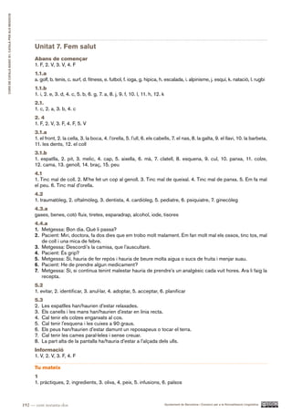 CURS DE CATAlà BàSIC B1. CATAlà PER AlS nEGoCIS




                                                        Unitat 7. Fem salut
                                                        Abans de començar
                                                        1. F, 2. V, 3. V, 4. F
                                                        1.1.a
                                                        a. golf, b. tenis, c. surf, d. fitness, e. futbol, f. ioga, g. hípica, h. escalada, i. alpinisme, j. esquí, k. natació, l. rugbi
                                                        1.1.b
                                                        1. i, 2. e, 3. d, 4. c, 5. b, 6. g, 7. a, 8. j, 9. f, 10. l, 11. h, 12. k
                                                        2.1.
                                                        1. c, 2. a, 3. b, 4. c
                                                        2. 4
                                                        1. F, 2. V, 3. F, 4. F, 5. V
                                                        3.1.a
                                                        1. el front, 2. la cella, 3. la boca, 4. l’orella, 5. l’ull, 6. els cabells, 7. el nas, 8. la galta, 9. el llavi, 10. la barbeta,
                                                        11. les dents, 12. el coll
                                                        3.1.b
                                                        1. espatlla, 2. pit, 3. melic, 4. cap, 5. aixella, 6. mà, 7. clatell, 8. esquena, 9. cul, 10. panxa, 11. colze,
                                                        12. cama, 13. genoll, 14. braç, 15. peu
                                                        4.1
                                                        1. Tinc mal de coll. 2. M’he fet un cop al genoll. 3. Tinc mal de queixal. 4. Tinc mal de panxa. 5. Em fa mal
                                                        el peu. 6. Tinc mal d’orella.
                                                        4.2
                                                        1. traumatòleg, 2. oftalmòleg, 3. dentista, 4. cardiòleg, 5. pediatre, 6. psiquiatre, 7. ginecòleg
                                                        4.3.a
                                                        gases, benes, cotó fluix, tiretes, esparadrap, alcohol, iode, tisores
                                                        4.4.a
                                                        1. Metgessa: Bon dia. Què li passa?
                                                        2. Pacient: Miri, doctora, fa dos dies que em trobo molt malament. Em fan molt mal els ossos, tinc tos, mal
                                                           de coll i una mica de febre.
                                                        3. Metgessa: Descordi’s la camisa, que l’auscultaré.
                                                        4. Pacient: És grip?
                                                        5. Metgessa: Sí, hauria de fer repòs i hauria de beure molta aigua o sucs de fruita i menjar suau.
                                                        6. Pacient: He de prendre algun medicament?
                                                        7. Metgessa: Sí, si continua tenint malestar hauria de prendre’s un analgèsic cada vuit hores. Ara li faig la
                                                           recepta.
                                                        5.2
                                                        1. evitar, 2. identificar, 3. anul·lar, 4. adoptar, 5. acceptar, 6. planificar
                                                        5.3
                                                        2. Les espatlles han/haurien d’estar relaxades.
                                                        3. Els canells i les mans han/haurien d’estar en línia recta.
                                                        4. Cal tenir els colzes enganxats al cos.
                                                        5. Cal tenir l’esquena i les cuixes a 90 graus.
                                                        6. Els peus han/haurien d’estar damunt un reposapeus o tocar el terra.
                                                        7. Cal tenir les cames paral·leles i sense creuar.
                                                        8. La part alta de la pantalla ha/hauria d’estar a l’alçada dels ulls.
                                                        Informació
                                                        1. V, 2. V, 3. F, 4. F

                                                        Tu mateix
                                                        1
                                                        1. pràctiques, 2. ingredients, 3. oliva, 4. peix, 5. infusions, 6. països



                                                  192 — cent noranta-dos                                                            Ajuntament de Barcelona i Consorci per a la Normalització Lingüística
 