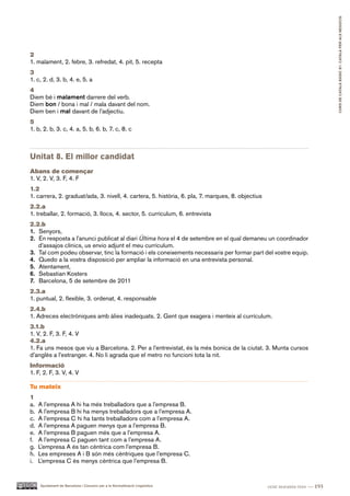 CURS DE CATAlà BàSIC B1. CATAlà PER AlS nEGoCIS
2
1. malament, 2. febre, 3. refredat, 4. pit, 5. recepta
3
1. c, 2. d, 3. b, 4. e, 5. a
4
Diem bé i malament darrere del verb.
Diem bon / bona i mal / mala davant del nom.
Diem ben i mal davant de l’adjectiu.
5
1. b, 2. b, 3. c, 4. a, 5. b, 6. b, 7. c, 8. c



Unitat 8. El millor candidat
Abans de començar
1. V, 2. V, 3. F, 4. F
1.2
1. carrera, 2. graduat/ada, 3. nivell, 4. cartera, 5. història, 6. pla, 7. marques, 8. objectius
2.2.a
1. treballar, 2. formació, 3. llocs, 4. sector, 5. currículum, 6. entrevista
2.2.b
1. Senyors,
2. En resposta a l’anunci publicat al diari Última hora el 4 de setembre en el qual demaneu un coordinador
   d’assajos clínics, us envio adjunt el meu currículum.
3. Tal com podeu observar, tinc la formació i els coneixements necessaris per formar part del vostre equip.
4. Quedo a la vostra disposició per ampliar la informació en una entrevista personal.
5. Atentament,
6. Sebastian Kosters
7. Barcelona, 5 de setembre de 2011
2.3.a
1. puntual, 2. flexible, 3. ordenat, 4. responsable
2.4.b
1. Adreces electròniques amb àlies inadequats. 2. Gent que exagera i menteix al currículum.
3.1.b
1. V, 2. F, 3. F, 4. V
4.2.a
1. Fa uns mesos que viu a Barcelona. 2. Per a l’entrevistat, és la més bonica de la ciutat. 3. Munta cursos
d’anglès a l’estranger. 4. No li agrada que el metro no funcioni tota la nit.
Informació
1. F, 2. F, 3. V, 4. V

Tu mateix
1
a.   A l’empresa A hi ha més treballadors que a l’empresa B.
b.   A l’empresa B hi ha menys treballadors que a l’empresa A.
c.   A l’empresa C hi ha tants treballadors com a l’empresa A.
d.   A l’empresa A paguen menys que a l’empresa B.
e.   A l’empresa B paguen més que a l’empresa A.
f.   A l’empresa C paguen tant com a l’empresa A.
g.   L’empresa A és tan cèntrica com l’empresa B.
h.   Les empreses A i B són més cèntriques que l’empresa C.
i.   L’empresa C és menys cèntrica que l’empresa B.


     Ajuntament de Barcelona i Consorci per a la Normalització Lingüística                         cent noranta-tres — 193
 
