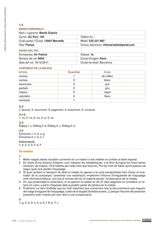 CURS DE CATAlà BàSIC B1. CATAlà PER AlS nEGoCIS




                                                        1.4
                                                        DADES PERSonAlS
                                                        Nom i cognoms: Basile Dubois
                                                        Carrer: Du Port, 140                                   Telèfon fix: -
                                                        Codi postal / Ciutat: 13007 Marsella                   Mòbil: 333 231 887
                                                        País: França                                           Correu electrònic: infomarsella@gmail.com
                                                        DADES DEl Vol
                                                        Companyia: Air France                                  Classe: 1a
                                                        Número de vol: 9554                                    Ciutat d’origen: París
                                                        Data del vol: 10/12/2011                               Ciutat de destí: Barcelona
                                                        ConTInGUT DE lA MAlETA
                                                        Article                                    Quantitat                           Color
                                                        camisa                                        1                               de ratlles
                                                        camisa                                        3                                blanc
                                                        americana                                     2                                  gris
                                                        pantaló                                       2                                  gris
                                                        mitjons                                       4                                negre
                                                        calçotets                                     4                                 llisos
                                                        necesser                                      1

                                                        2.2
                                                        1. factura, 2. venciment, 3. pagament, 4. aclariment, 5. contacte
                                                        3.1.b
                                                        1. no, 2. no, 3. no, 4. sí, 5. no
                                                        3.2
                                                        Diàleg 1. c, Diàleg 2. b, Diàleg 3. c, Diàleg 4. b
                                                        4.3
                                                        Conversa 1: h, d, a, g
                                                        Conversa 2: c, b, e, f
                                                        Informació
                                                        1. V, 2. V, 3. F, 4. F

                                                        Tu mateix
                                                        1
                                                        1 Molts viatges ideals s’acaben convertint en un malson si les maletes no arriben al destí esperat.
                                                        2 Es tracta d’una situació freqüent, com indiquen les estadístiques: a la Unió Europea les línies aèries
                                                          extravien, de mitjana, 15,5 maletes per cada miler que facturen. Pot ser molt útil saber quins passos cal
                                                          seguir quan ens perden l’equipatge.
                                                        3 Si quan arribem a l’aeroport de destí la maleta no apareix a la cinta transportador hem d’anar al mos-
                                                          trador de la companyia i presentar una reclamació: emplenem l’informe d’irregularitat de l’equipatge
                                                          amb informació bàsica, com ara el número de vol, el material perdut i la descripció de la maleta.
                                                        4 Un cop presentada la reclamació, si recuperem la maleta en els 21 dies següents es considera un re-
                                                          tard; en canvi, a partir d’aquesta data ja podem parlar de pèrdua de la maleta.
                                                        5 Finalment, no hem d’oblidar que és molt important que conservem tota la documentació que tinguem
                                                          del viatge (resguard de l’equipatge, codis de la targeta d’embarcament...), perquè l’haurem de presentar
                                                          juntament amb l’imprès per tenir dret a una compensació.
                                                        2
                                                        1. g, 2. d, 3. e, 4. a, 5. f, 6. b, 7. c




                                                  196 — cent noranta-sis                                              Ajuntament de Barcelona i Consorci per a la Normalització Lingüística
 