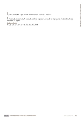 CURS DE CATAlà BàSIC B1. CATAlà PER AlS nEGoCIS
3
a. pila, b. caducitat, c. per la via 1, d. contractar, e. escriure, f. injecció
4
1. s’adona, 2. pensa, 3. té, 4. busca, 5. telefona, 6. penja, 7. torna, 8. va, 9. pregunta, 10. decideix, 11. és,
12. troba, 13. espera
Autoavalua’t
1. a, 2. c, 3. a, 4. b, 5. c, 6. b, 7. c, 8. a, 9. c, 10. b




    Ajuntament de Barcelona i Consorci per a la Normalització Lingüística                        cent noranta-set — 197
 
