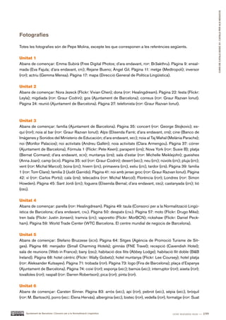 CURS DE CATAlà BàSIC B1. CATAlà PER AlS nEGoCIS
Fotografies

Totes les fotografies són de Pepe Molina, excepte les que corresponen a les referències següents.

Unitat 1
Abans de començar: Emma Subirà (Free Digital Photos; d’ara endavant, fdp: Br3akthru). Pàgina 9: ensaï-
mada (Eva Fajula; d’ara endavant, efe); Rejane Bueno; Àngel Gil. Pàgina 11: metge (Medtropoli); inversor
(fdp); actriu (Gemma Mensa). Pàgina 17: mapa (Direcció General de Política Lingüística).

Unitat 2
Abans de començar: Nora Jezeck (Flickr: Vivian Chen); dona (fdp: Healingdream). Pàgina 22: festa (Flickr:
Leyla); migdiada (fdp: Graur Codrin); gos (Ajuntament de Barcelona); correus (fdp: Graur Razvan Ionut).
Pàgina 24: reunió (Ajuntament de Barcelona). Pàgina 27: telefonista (fdp: Graur Razvan Ionut).



Unitat 3
Abans de començar: família (Ajuntament de Barcelona). Pàgina 35: concert (fdp: George Stojkovic); es-
quí (fdp); noia al bar (fdp: Graur Razvan Ionut); Alps (Elisenda Farré; d’ara endavant, efb); cine (Banco de
Imágenes y Sonidos del Ministerio de Educación; d’ara endavant, mec); noia al Taj Mahal (Melània Parache);
noi (Monllor Palacios); noi activitats (Andreu Gallén); noia activitats (Clara Armengou). Pàgina 37: córrer
(Ajuntament de Barcelona), Fórmula 1 (Flickr: Pete Keen); parapent (efb); Nova York (fdp: Susie B); platja
(Bernat Cormand; d’ara endavant, bcr); muntanya (efb); sala d’estar (fdp: Michelle Meiklejohn); gueishes
(Anna Joan); camp (bcr). Pàgina 35: sol (fdp: Graur Codrin); desert (mec); neu (efe); núvols (efe); pluja (efe);
vent (fdp: Michal Marcol); boira (efe); hivern (efe), primavera (efe), estiu (efe), tardor (efb). Pàgina 39: família
1 (fdp: Tom Clare); família 2 (Judit Garrido). Pàgina 41: noi amb jersei groc (fdp: Graur Razvan Ionut). Pàgina
42: vi (fdp: Carlos Porto); cala (efb); telecadira (fdp: Michal Marcol); Florència (fdp); Londres (fdp: Simon
Howden). Pàgina 45: Sant Jordi (efe); foguera (Elisenda Bernal; d’ara endavant, ebg); castanyada (efe); tió
(ebg).

Unitat 4
Abans de començar: parella (fdp: Healingdream). Pàgina 49: taula (Consorci per a la Normalització Lingü-
ística de Barcelona; d’ara endavant, cnl). Pàgina 50: despatx (cnl). Pàgina 57: moto (Flickr: Drugo Mike);
tren bala (Flickr: Justin Jonsen); tramvia (efe); vaporetto (Flickr: MorBCN); rickshaw (Flickr: Daniel Peck-
ham). Pàgina 59: World Trade Center (WTC Barcelona. El centre mundial de negocis de Barcelona).

Unitat 5
Abans de començar: Stefano Bruzzese (bcr). Pàgina 64: Sitges (Agència de Promoció Turisme de Sit-
ges). Pàgina 66: menjador (Small Charming Hotels); gimnàs (FNE Travel); recepció (Cavendish Hotel);
sala de reunions (Web in France); bany (ebg); habitació dos llits (Abbey Lodge); habitació llit doble (B&B
Ireland). Pàgina 68: hotel cèntric (Flickr: Wally Gobetz); hotel muntanya (Flickr: Lee Coursey); hotel platja
(fdp: Aleksander Kutsayev). Pàgina 71: trobada (fdp). Pàgina 73: logo (Fira de Barcelona); plaça d’Espanya
(Ajuntament de Barcelona). Pàgina 74: coixí (fdp); esponja (mec); barnús (mec); interruptor (fdp); aixeta (fdp);
tovalloles (fdp); raspall (fdp: Darren Robertson); pica (fdp); pinta (fdp).

Unitat 6
Abans de començar: Carsten Sinner. Pàgina 83: arròs (mec), api (fdp), pebrot (mec), sèpia (mec), bròquil
(fdp: M. Bartosch), porro (mec: Elena Hervás), albergínia (mec), bistec (fdp), vedella (fdp), formatge (fdp: Suat


    Ajuntament de Barcelona i Consorci per a la Normalització Lingüística                          cent noranta-nou — 199
 
