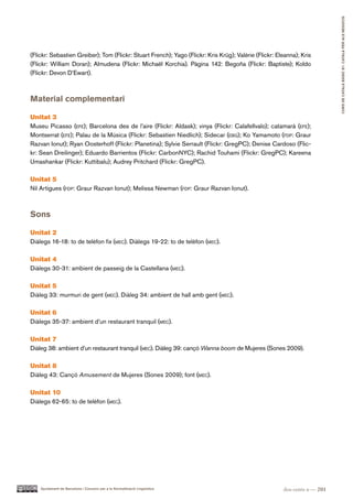 CURS DE CATAlà BàSIC B1. CATAlà PER AlS nEGoCIS
(Flickr: Sebastien Greiber); Tom (Flickr: Stuart French); Yago (Flickr: Kris Krüg); Valérie (Flickr: Eleanna); Kris
(Flickr: William Doran); Almudena (Flickr: Michaël Korchia). Pàgina 142: Begoña (Flickr: Baptiste); Koldo
(Flickr: Devon D’Ewart).



Material complementari

Unitat 3
Museu Picasso (efe); Barcelona des de l’aire (Flickr: Aldask); vinya (Flickr: Calafellvalo); catamarà (efe);
Montserrat (efe); Palau de la Música (Flickr: Sebastien Niedlich); Sidecar (ebg); Ko Yamamoto (fdp: Graur
Razvan Ionut); Ryan Oosterhoff (Flickr: Planetina); Sylvie Serrault (Flickr: GregPC); Denise Cardoso (Flic-
kr: Sean Dreilinger); Eduardo Barrientos (Flickr: CarbonNYC); Rachid Touhami (Flickr: GregPC); Kareena
Umashankar (Flickr: Kuttibalu); Audrey Pritchard (Flickr: GregPC).

Unitat 5
Nil Artigues (fdp: Graur Razvan Ionut); Melissa Newman (fdp: Graur Razvan Ionut).



Sons

Unitat 2
Diàlegs 16-18: to de telèfon fix (mec). Diàlegs 19-22: to de telèfon (mec).

Unitat 4
Diàlegs 30-31: ambient de passeig de la Castellana (mec).

Unitat 5
Diàleg 33: murmuri de gent (mec). Diàleg 34: ambient de hall amb gent (mec).

Unitat 6
Diàlegs 35-37: ambient d’un restaurant tranquil (mec).

Unitat 7
Diàleg 38: ambient d’un restaurant tranquil (mec). Diàleg 39: cançó Wanna boom de Mujeres (Sones 2009).

Unitat 8
Diàleg 43: Cançó Amusement de Mujeres (Sones 2009); font (mec).

Unitat 10
Diàlegs 62-65: to de telèfon (mec).




    Ajuntament de Barcelona i Consorci per a la Normalització Lingüística                              dos-cents u — 201
 