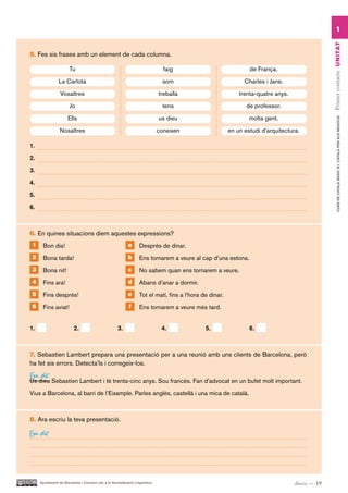 1




                                                                                                                                                Primer contacte UN ITAT
5. Fes sis frases amb un element de cada columna.

                      Tu                                                       faig                              de França.

                La Carlota                                                     som                             Charles i Jane.

                 Vosaltres                                                   treballa                        trenta-quatre anys.

                       Jo                                                      tens                             de professor.

                      Ells                                                   us dieu                             molta gent.




                                                                                                                                                       CURS DE CATAlà BàSIC B1. CATAlà PER AlS nEGoCIS
                 Nosaltres                                                   coneixen                    en un estudi d’arquitectura.

1.

2.

3.

4.

5.

6.



6. En quines situacions diem aquestes expressions?
 1    Bon dia!                                             a      Després de dinar.
 2    Bona tarda!                                          b      Ens tornarem a veure al cap d’una estona.
 3    Bona nit!                                            c      No sabem quan ens tornarem a veure.
 4    Fins ara!                                            d      Abans d’anar a dormir.
 5    Fins després!                                        e      Tot el matí, fins a l’hora de dinar.
 6    Fins aviat!                                          f      Ens tornarem a veure més tard.


1.                       2.                         3.                        4.              5.                 6.



7. Sebastien Lambert prepara una presentació per a una reunió amb uns clients de Barcelona, però
ha fet sis errors. Detecta’ls i corregeix-los.
Em dic
Us dieu Sebastien Lambert i té trenta-cinc anys. Sou francès. Fan d’advocat en un bufet molt important.

Vius a Barcelona, al barri de l’Eixample. Parles anglès, castellà i una mica de català.



8. Ara escriu la teva presentació.

Em dic



     Ajuntament de Barcelona i Consorci per a la Normalització Lingüística                                                         dinou — 19
 