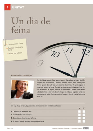 2       UNITAT




       Un dia de
       feina
              l’hora
Demanar i dir
                 a la
Explicar un dia
feina
                   fon
    Parlar per telè




       Abans de començar

                                               Em dic Nora Jezeck. Sóc txeca i visc a Barcelona, al barri de l’Ei-
                                               xample. Sóc economista. Cada dia em llevo d’hora, a les set en punt.
                                               A tres quarts de vuit vaig una estona al gimnàs. Després agafo el
                                               cotxe per anar a la feina. Treballo al departament d’avaluació de ris-
                                               cos d’un banc. Al migdia dino en un restaurant i, havent dinat, torno
                                               a treballar fins a les vuit. Quan plego, sovint jugo a pàdel amb uns
                                               companys de feina. Normalment me’n vaig a dormir cap a les dotze
                                               de la nit.




       Un cop llegit el text, digues si les afirmacions són veritables o falses.
                                                                                                                                  V          F.

       1. Cada dia es lleva molt tard.

       2. Va a treballar amb autobús.

       3. Després de dinar torna a la feina.

       4. Al vespre queda amb els companys de feina.



20 — vint                                                            Ajuntament de Barcelona i Consorci per a la Normalització Lingüística
 