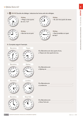 1.   Quina hora és?                                                                                                                                      2




                                                                                                                                                    Un dia de feina UN ITAT
      1.        12-15 Escolta els diàlegs i relaciona les hores amb els rellotges.

                                       Diàleg                                                           Diàleg
                                       —Plego a dos quarts                                              —Sí, són tres quarts de dotze.
                                       de cinc. I tu?




                                                                                                                                                           CURS DE CATAlà BàSIC B1. CATAlà PER AlS nEGoCIS
                                       Diàleg                                                           Diàleg
                                       —Són les nou en punt.                                            —Què et sembla a un quart
                                                                                                        de deu?




      2. Completa seguint l’exemple.

            Barcelona                                Tòquio
                                                                                   Si a Barcelona són dos quarts d’una,
                                                                                   a Tòquio són dos quarts de nou.




            Barcelona                               Sydney
                                                                                   Si a Barcelona són                                    ,
                                                                                   a Sydney és                                           .




            Barcelona                               Londres
                                                                                   Si a Barcelona és                                     ,
                                                                                   a Londres és                                          .




            Barcelona                             Nova York

                                                                                   Si a Barcelona són                                    ,
                                                                                   a Nova York són                                       .




           Ajuntament de Barcelona i Consorci per a la Normalització Lingüística                                                    vint-i-u — 21
 