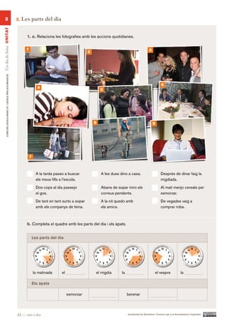 2                                                      2.   Les parts del dia
Un dia de feina UN ITAT




                                                                 1. a. Relaciona les fotografies amb les accions quotidianes.


                                                                 1                                                                                     3
                                                                                                          2
        CURS DE CATAlà BàSIC B1. CATAlà PER AlS nEGoCIS




                                                                                                                                                                  6
                                                                           4
                                                                                                                  5




                                                                                                              8                                            9




                                                                     7



                                                                          A la tarda passo a buscar               A les dues dino a casa.                        Després de dinar faig la
                                                                          els meus fills a l’escola.                                                             migdiada.
                                                                          Dos cops al dia passejo                 Abans de sopar miro els                        Al matí menjo cereals per
                                                                          el gos.                                 correus pendents.                              esmorzar.
                                                                          De tant en tant surto a sopar           A la nit quedo amb                             De vegades vaig a
                                                                          amb els companys de feina.              els amics.                                     comprar roba.



                                                                 b. Completa el quadre amb les parts del dia i els àpats.


                                                                     les parts del dia




                                                                         la matinada     el                   el migdia       la                            el vespre               la

                                                                     Els àpats

                                                                                              esmorzar                             berenar




                                                          22 — vint-i-dos                                                          Ajuntament de Barcelona i Consorci per a la Normalització Lingüística
 