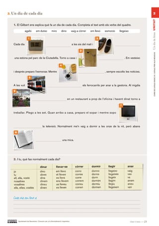 3.   Un dia de cada dia                                                                                                                                          2




                                                                                                                                                            Un dia de feina UN ITAT
      1. El Gilbert ens explica què fa un dia de cada dia. Completa el text amb els verbs del quadre.

                   agafo          em dutxo             miro          dino          vaig a córrer    em llevo     esmorzo      llegeixo

                       1                                                                                  2

      Cada dia                                                                     a les sis del matí i

                                                                                          3




                                                                                                                                                                   CURS DE CATAlà BàSIC B1. CATAlà PER AlS nEGoCIS
      una estona pel parc de la Ciutadella. Torno a casa i                                                                        . Em vesteixo

                                                                   4

      i després preparo l’esmorzar. Mentre                                                                       , sempre escolto les notícies.

                         5

      A les vuit                                                                              els ferrocarrils per anar a la gestoria. Al migdia

      6

                                                                            en un restaurant a prop de l’oficina i havent dinat torno a

                                                                                                                              7

      treballar. Plego a les set. Quan arribo a casa, preparo el sopar i mentre sopo



                                           la televisió. Normalment me’n vaig a dormir a les onze de la nit, però abans

       8

                                                                       una mica.




      2. I tu, què fas normalment cada dia?




      Cada dia em llevo a




           Ajuntament de Barcelona i Consorci per a la Normalització Lingüística                                                         vint-i-tres — 23
 