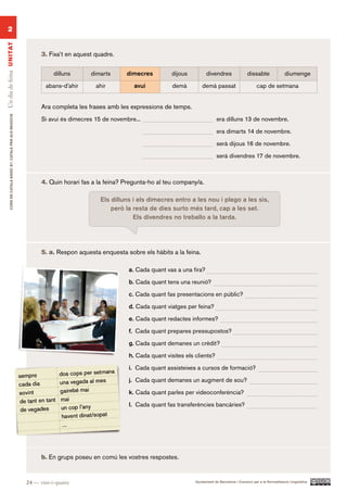 2
Un dia de feina UN ITAT




                                                                3. Fixa’t en aquest quadre.


                                                                     dilluns      dimarts      dimecres         dijous          divendres                 dissabte               diumenge

                                                                  abans-d’ahir      ahir          avui           demà         demà passat                      cap de setmana


                                                                Ara completa les frases amb les expressions de temps.
        CURS DE CATAlà BàSIC B1. CATAlà PER AlS nEGoCIS




                                                                Si avui és dimecres 15 de novembre...                                 era dilluns 13 de novembre.

                                                                                                                                      era dimarts 14 de novembre.

                                                                                                                                      serà dijous 16 de novembre.

                                                                                                                                      serà divendres 17 de novembre.



                                                                4. Quin horari fas a la feina? Pregunta-ho al teu company/a.

                                                                                      Els dilluns i els dimecres entro a les nou i plego a les sis,
                                                                                          però la resta de dies surto més tard, cap a les set.
                                                                                                  Els divendres no treballo a la tarda.




                                                                5. a. Respon aquesta enquesta sobre els hàbits a la feina.

                                                                                                a. Cada quant vas a una fira?

                                                                                                b. Cada quant tens una reunió?

                                                                                                c. Cada quant fas presentacions en públic?

                                                                                                d. Cada quant viatges per feina?

                                                                                                e. Cada quant redactes informes?

                                                                                                f. Cada quant prepares pressupostos?

                                                                                                g. Cada quant demanes un crèdit?

                                                                                                h. Cada quant visites els clients?

                                                                                                i. Cada quant assisteixes a cursos de formació?

                                                                                                j. Cada quant demanes un augment de sou?

                                                                                                k. Cada quant parles per videoconferència?

                                                                                                l. Cada quant fas transferències bancàries?




                                                                b. En grups poseu en comú les vostres respostes.


                                                          24 — vint-i-quatre                                              Ajuntament de Barcelona i Consorci per a la Normalització Lingüística
 