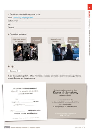 2




                                                                                                                       Un dia de feina UN ITAT
c. Escriviu en què coincidiu seguint el model.
Sovint      el Guim i jo viatgem per feina.
De tant en tant

Mai

Cada dia




                                                                                                                              CURS DE CATAlà BàSIC B1. CATAlà PER AlS nEGoCIS
d. Feu diàlegs semblants.


          Parlo molt sovint                                                   No agafo mai
                                                         Jo també.                           Jo tampoc.
            per telèfon.                                                        el cotxe.




Tu i jo

Persona A A
  Persona

6. Ets dissenyador/a gràfic/a i et falta informació per acabar la invitació a la conferència inaugural d’una
jornada. Demana-la a l’organitzador/a.




      Ajuntament de Barcelona i Consorci per a la Normalització Lingüística                         vint-i-cinc — 25
 
