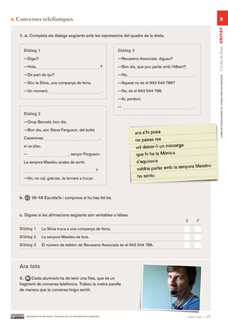 4.   Converses telefòniques                                                                                                                                 2




                                                                                                                                                       Un dia de feina UN ITAT
      1. a. Completa els diàlegs següents amb les expressions del quadre de la dreta.


           Diàleg 1                                                                         Diàleg 3
           —Digui?                                                                          —Recasens Associats, digueu?

           —Hola,                                                                   ?       —Bon dia, que puc parlar amb l’Albert?

           —De part de qui?                                                                 —No,                                         .




                                                                                                                                                              CURS DE CATAlà BàSIC B1. CATAlà PER AlS nEGoCIS
           —Sóc la Sílvia, una companya de feina.                                           —Aquest no és el 943 544 786?

           —Un moment,                                                                  .   —No, és el 943 544 796.

                                                                                            —Ai, perdoni.

                                                                                            —                                           .
           Diàleg 2
           —Grup Barceló, bon dia.

           —Bon dia, sóc Steve Ferguson, del bufet

           Casanovas.                                                               ,

           si us plau.

           —                                        , senyor Ferguson.

           La senyora Masdeu acaba de sortir.

                                                                             ?

           —No, no cal, gràcies. Ja tornaré a trucar.



      b.        16-18 Escolta’ls i comprova si ho has fet bé.



      c. Digues si les afirmacions següents són veritables o falses.
                                                                                                                                 V           F.
      Diàleg 1            La Sílvia truca a una companya de feina.

      Diàleg 2            La senyora Masdeu és fora.

      Diàleg 3            El número de telèfon de Recasens Associats és el 943 544 786.




      Ara tots

      2.    Cada alumne/a ha de tenir una fitxa, que és un
      fragment de conversa telefònica. Trobeu la vostra parella
      de manera que la conversa tingui sentit.




            Ajuntament de Barcelona i Consorci per a la Normalització Lingüística                                                    vint-i-set — 27
 