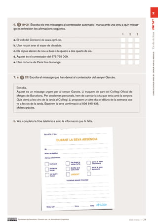 2




                                                                                                                     Un dia de feina UN ITAT
6.    19-21 Escolta els tres missatges al contestador automàtic i marca amb una creu a quin missat-
ge es refereixen les afirmacions següents.
                                                                                             1     2     3.

a. El web del Consorci és www.cpnl.cat.

b. L’Ian no pot anar al sopar de dissabte.

c. Els dijous atenen de nou a dues i de quatre a dos quarts de sis.




                                                                                                                            CURS DE CATAlà BàSIC B1. CATAlà PER AlS nEGoCIS
d. Aquest és el contestador del 678 755 009.

e. L’Ian no torna de París fins diumenge.




7. a.       22 Escolta el missatge que han deixat al contestador del senyor Garcés.


  Bon dia,
  Aquest és un missatge urgent per al senyor Garcés. Li truquem de part del Col·legi Oficial de
  Metges de Barcelona. Per problemes personals, hem de canviar la cita que tenia amb la senyora
  Guix demà a les cinc de la tarda al Col·legi. Li proposem un altre dia: el dilluns de la setmana que
  ve a les sis de la tarda. Esperem la seva confirmació al 936 845 438.
  Moltes gràcies.



b. Ara completa la fitxa telefònica amb la informació que hi falta.




                                                                            08/11/2011


    Ajuntament de Barcelona i Consorci per a la Normalització Lingüística                          vint-i-nou — 29
 
