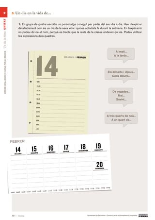 2                                                      5.   Un dia en la vida de...
Un dia de feina UN ITAT




                                                                 1. En grups de quatre escolliu un personatge conegut per parlar del seu dia a dia. Heu d’explicar
                                                                 detalladament com és un dia de la seva vida i quines activitats fa durant la setmana. En l’explicació
                                                                 no podeu dir-ne el nom, perquè es tracta que la resta de la classe endevini qui és. Podeu utilitzar
                                                                 les expressions dels quadres.




                                                                                                                                                              Al matí...
        CURS DE CATAlà BàSIC B1. CATAlà PER AlS nEGoCIS




                                                                                                                                                             A la tarda...




                                                                                                                                                     Els dimarts i dijous...
                                                                                                                                                         Cada dilluns...




                                                                                                                                                           De vegades...
                                                                                                                                                               Mai...
                                                                                                                                                             Sovint...




                                                                                                                                                    A tres quarts de nou...
                                                                                                                                                        A un quart de...




                                                          30 — trenta                                                    Ajuntament de Barcelona i Consorci per a la Normalització Lingüística
 