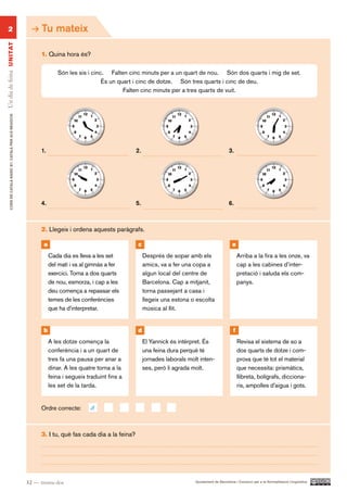 2                                                           Tu mateix
Un dia de feina UN ITAT




                                                                1. Quina hora és?

                                                                        Són les sis i cinc. Falten cinc minuts per a un quart de nou. Són dos quarts i mig de set.
                                                                                          És un quart i cinc de dotze. Són tres quarts i cinc de deu.
                                                                                                  Falten cinc minuts per a tres quarts de vuit.
        CURS DE CATAlà BàSIC B1. CATAlà PER AlS nEGoCIS




                                                                1.                                      2.                                            3.




                                                                4.                                      5.                                            6.



                                                                2. Llegeix i ordena aquests paràgrafs.

                                                                 a                                      c                                               e
                                                                     Cada dia es lleva a les set             Després de sopar amb els                        Arriba a la fira a les onze, va
                                                                     del matí i va al gimnàs a fer           amics, va a fer una copa a                      cap a les cabines d’inter-
                                                                     exercici. Torna a dos quarts            algun local del centre de                       pretació i saluda els com-
                                                                     de nou, esmorza, i cap a les            Barcelona. Cap a mitjanit,                      panys.
                                                                     deu comença a repassar els              torna passejant a casa i
                                                                     temes de les conferències               llegeix una estona o escolta
                                                                     que ha d’interpretar.                   música al llit.


                                                                 b                                      d                                                f
                                                                     A les dotze comença la                  El Yannick és intèrpret. És                     Revisa el sistema de so a
                                                                     conferència i a un quart de             una feina dura perquè té                        dos quarts de dotze i com-
                                                                     tres fa una pausa per anar a            jornades laborals molt inten-                   prova que té tot el material
                                                                     dinar. A les quatre torna a la          ses, però li agrada molt.                       que necessita: prismàtics,
                                                                     feina i segueix traduint fins a                                                         llibreta, bolígrafs, dicciona-
                                                                     les set de la tarda.                                                                    ris, ampolles d’aigua i gots.


                                                                Ordre correcte:       d

                                                                3. I tu, què fas cada dia a la feina?




                                                          32 — trenta-dos                                                         Ajuntament de Barcelona i Consorci per a la Normalització Lingüística
 