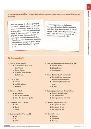 2




                                                                                                                                           Un dia de feina UN ITAT
4. Llegeix el que fan l’Elisa i el Martí. Marca l’opció correcta de les dues opcions que hi ha escrites
en cursiva.




                                                                                                                                                  CURS DE CATAlà BàSIC B1. CATAlà PER AlS nEGoCIS
     Autoavalua’t

1. Com es diuen, vostès?                                                    6. Elles són holandeses. I vosaltres, d’on sou?
      a. Es diu Natàlia Rius i viu a                                                a. Són del Brasil.
         Sant Cugat.                                                                b. Sóc de Brasil.
      b. Sóc la Cecília.                                                            c. Som brasilers.
      c. Jo em dic Alice i ella es
         diu Gabriela.                                                      7. Sóc la Blanca. Que hi ha l’Ernest?
                                                                                   a. Em sembla que s’equivoca.
2. Com va això?                                                                       Aquí no hi ha cap Ernest.
      a. Gràcies.                                                                  b. Un moment, Ernest. Ara s’hi
      b. Molt bé, gràcies.                                                            posa.
      c. A reveure.                                                                c. Sí, ahir.

3. Coneixes el Bru?                                                         8. Tres cops per setmana dino a la feina.
      a. No, gràcies.                                                               a. Sempre dino a la feina.
      b. No, no ens coneixem.                                                       b. Mai dino a la feina.
      c. No, a dos quarts de quatre.                                                c. De vegades dino a la feina.

4. El llibre val (16)               euros.                                  9. Cada dia plego a (17.30 h)...
         a. setze                                                                 a. dos quarts de cinc.
         b. disset                                                                b. dos quarts de sis.
         c. quinze                                                                c. dos quarts de set.

5. Quants anys tens? En                        32.                          10. Sopo a les vuit...
      a. tinc                                                                     a. del matí.
      b. té                                                                       b. del vespre.
      c. tenim                                                                    c. de la nit.


    Ajuntament de Barcelona i Consorci per a la Normalització Lingüística                                               trenta-tres — 33
 