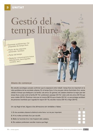3      UNITAT




      Gestió del
      temps lliure
                ferències i fer
 Expressar pre temps lliure
 propostes de
                    lacions
  Parlar de les re iliars
  personals i fam
                   ps
  Parlar del tem
                                     s
                      nicacions breu
   R edactar comu nvingudes,
                   be
   (felicitacions,
   condols, e  tc.)




      Abans de començar

      Els estudis sociològics actuals confirmen que la separació entre treball i temps lliure és important en la
      vida quotidiana de les societats urbanes. En el temps lliure, hi ha una gran oferta d’activitats d’oci, sense
      oblidar el temps que dediquem a la família i als amics. En general, els catalans destinen la major part del
      temps lliure a estar amb la família (51 %) i prefereixen passejar (44 %) i estar amb els amics (42 %) que
      anar a ballar (23 %). S’estimen més anar al cinema (38 %) que al teatre (22 %) i un percentatge semblant
      de persones manifesta que li agrada fer esport (31 %), escoltar música (30 %) o llegir (29 %).



      Un cop llegit el text, digues si les afirmacions són veritables o falses.
                                                                                                                                V          F.

      1. En les societats urbanes la distinció entre feina i oci és poc important.

      2. Hi ha moltes activitats d’oci per escollir.

      3. Ballar és l’activitat d’oci més freqüent dels catalans.

      4. Els catalans prefereixen escoltar música que llegir.



34 — trenta-quatre                                                 Ajuntament de Barcelona i Consorci per a la Normalització Lingüística
 