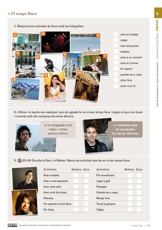 1.   El temps lliure                                                                                                                                          3




                                                                                                                                                       Gestió del temps lliure UN ITAT
      1. Relaciona les activitats de lleure amb les fotografies.

      1                                      2                                                                           anar a la platja
                                                                                                    3
                                                                                                                         viatjar

                                                                                                                         anar d’excursió

                                                                                                                         esquiar
          4                                                               6
                                     5                                                                         7         anar a un concert

                                                                                                                         anar al cinema




                                                                                                                                                                 CURS DE CATAlà BàSIC B1. CATAlà PER AlS nEGoCIS
                                                                                                                         fer esport
                                                                                         10
                                                 9                                                                       quedar-se a casa
      8                                                                                                                  dinar fora

                                                                                                                         sortir a la nit




      2. L’Alícia i el Jaume ens expliquen què els agrada fer en el seu temps lliure. Llegeix el que ens diuen
      i comenta amb els companys les teves aficions.

                                                 A mi m’agrada molt                                                  Jo m’estimo més
                                                    viatjar i visitar                                                  fer escapades
                                                   països exòtics.                                                  de cap de setmana.




      3.          23-24 Escolta la Sara i el Matteo. Marca les activitats que fan en el seu temps lliure.


                                              Activitats                              Matteo Sara   Activitats               Matteo Sara

                                              Anar al teatre.                                       Fer snowboard.

                                              Anar a una exposició.                                 Jugar a golf.

                                              Anar amb avió.                                        Passejar.

                                              Anar amb bicicleta.                                   Quedar-se a casa.

                                              Dibuixar.                                             Menjar fora.

                                              Fer esports a l’aire lliure.                          Tocar la guitarra.

                                              Fer fotos.                                            Viatjar.




              Ajuntament de Barcelona i Consorci per a la Normalització Lingüística                                                 trenta-cinc — 35
 