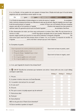 3
Gestió del temps lliure UN ITAT




                                                                  4. a. La Carola i el Leo parlen de com passen el temps lliure. Omple els buits que hi ha als textos
                                                                  següents amb els quantitatius sense repetir-ne cap.

                                                                          0%                 gens                gaire         bastant / força                   molt                       100%

                                                                  1. La Carola és especialista en biotecnologia en un centre de recerca. Li agrada                         fer escalada a
                                                                  l’estiu i amb els companys de la feina van a Montserrat cada cap de setmana. Algunes vegades, per anar-hi aga-
                                                                  fa els ferrocarrils perquè no li agrada                 conduir. A l’hivern van a la Cerdanya. Els seus companys
                                                                  esquien, però ella no ho fa perquè no li agrada                      . S’estima més esperar-los al bar prenent un
                                                                  cafè ben calent. En general es pot dir que a la Carola li agraden                    les activitats a l’aire lliure.
          CURS DE CATAlà BàSIC B1. CATAlà PER AlS nEGoCIS




                                                                  2. Sóc dissenyador de moda i per feina vaig contínuament a Londres, París i Milà. Per això durant les va-
                                                                  cances no viatjo                       ; només faig alguna escapada amb la meva parella, l’Alessandro. En
                                                                  aquests viatges aprofito per practicar la meva afició preferida: la fotografia. M’agrada             . Els
                                                                  meus amics quan veuen les fotos sempre diuen el mateix: «I tu, no hi surts?» La resposta és senzilla: no
                                                                  m’agrada                      sortir a les fotos i sempre que puc evito l’objectiu.


                                                                  b. Completa el quadre.

                                                                      Quan expressem les nostres preferències podem dir:                    Quan tenim la frase en positiu, usem
                                                                          M’agrada molt prendre el sol.                                               ,              ,           .
                                                                          M’agrada força / bastant llegir el diari
                                                                          en una terrassa.                                                  Quan tenim la frase en negatiu, usem
                                                                          No m’agrada gaire anar amb vaixell.                                         ,              .
                                                                          No m’agrada gens anar a comprar.



                                                                  c. I a tu, què t’agrada fer durant el teu temps lliure?


                                                                  5.     25-27 Escolta les converses que mantenen uns amics i marca amb una creu a quin diàleg
                                                                  correspon cada frase.
                                                                                                                               Diàleg 1 Diàleg 2 Diàleg 3

                                                                  1. No puc.

                                                                  2. Jo potser m’estimo més anar a la Costa Daurada.

                                                                  3. I si quedem més tard per fer una copa?

                                                                  4. Hi vols venir?

                                                                  5. D’acord.

                                                                  6. Per què no anem a la platja aquest cap de setmana?

                                                                  7. Quina bona idea!

                                                                  8. Perfecte!

                                                                  9. Quina llàstima!

                                                                  10. Et ve de gust anar al Teatre Lliure divendres?

                                                                  11. Què et sembla si quedem al vespre?


                                                            36 — trenta-sis                                                         Ajuntament de Barcelona i Consorci per a la Normalització Lingüística
 