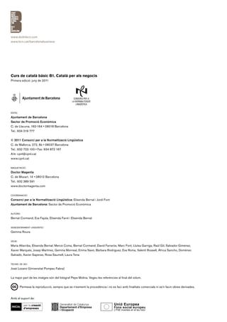 www.doitinbcn.com
www.bcn.cat/barcelonabusiness




Curs de català bàsic B1. Català per als negocis
Primera edició: juny de 2011




edita:

Ajuntament de Barcelona
Sector de Promoció Econòmica
C. de Llacuna, 162-164 • 08018 Barcelona
Tel.: 934 019 777


© 2011 Consorci per a la Normalització Lingüística
C. de Mallorca, 272, 8è • 08037 Barcelona
Tel.: 932 723 100 • Fax: 934 872 167
A/e: cpnl@cpnl.cat
www.cpnl.cat


maquetació:

Doctor Magenta
C. de Mozart, 14 • 08012 Barcelona
Tel.: 932 389 591
www.doctormagenta.com


coordinació:

Consorci per a la Normalització Lingüística: Elisenda Bernal i Jordi Font
Ajuntament de Barcelona: Sector de Promoció Econòmica


autors:

Bernat Cormand, Eva Fajula, Elisenda Farré i Elisenda Bernal


assessorament lingüístic:

Gemma Roura


veus:

Maria Altarriba, Elisenda Bernal, Mercè Coma, Bernat Cormand, David Farrarós, Marc Font, Lluïsa Garriga, Raül Gil, Salvador Giménez,
Xavier Marquès, Josep Martínez, Gemma Monreal, Emma Navó, Bàrbara Rodríguez, Eva Roma, Valentí Rossell, Àfrica Sancho, Domènec
Salvadó, Xavier Saperas, Rosa Saumell, Laura Tena


tècnic de so:

José Lozano (Universitat Pompeu Fabra)


La major part de les imatges són del fotògraf Pepe Molina. Vegeu les referències al final del volum.


        Permesa la reproducció, sempre que se n’esmenti la procedència i no es faci amb finalitats comercials ni se’n facin obres derivades.


Amb el suport de:
 
