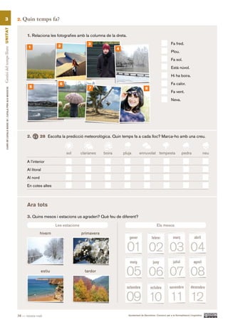 3                                                      2.   Quin temps fa?
Gestió del temps lliure UN ITAT




                                                                  1. Relaciona les fotografies amb la columna de la dreta.
                                                                                                         3                                                              Fa fred.
                                                                   1                  2
                                                                                                                         4
                                                                                                                                                                        Plou.

                                                                                                                                                                        Fa sol.

                                                                                                                                                                        Està núvol.

                                                                                                                                                                        Hi ha boira.

                                                                                       6                                                                                Fa calor.
                                                                   5                                     7                                     8
          CURS DE CATAlà BàSIC B1. CATAlà PER AlS nEGoCIS




                                                                                                                                                                        Fa vent.

                                                                                                                                                                        Neva.




                                                                  2.        28 Escolta la predicció meteorològica. Quin temps fa a cada lloc? Marca-ho amb una creu.


                                                                                           sol       clarianes   boira       pluja        ennuvolat tempesta                     pedra                  neu

                                                                  A l’interior

                                                                  Al litoral

                                                                  Al nord

                                                                  En cotes altes



                                                                  Ara tots

                                                                  3. Quins mesos i estacions us agraden? Què feu de diferent?

                                                                                     Les estacions                                                        Els mesos

                                                                            hivern                   primavera




                                                                            estiu                      tardor




                                                            38 — trenta-vuit                                                    Ajuntament de Barcelona i Consorci per a la Normalització Lingüística
 
