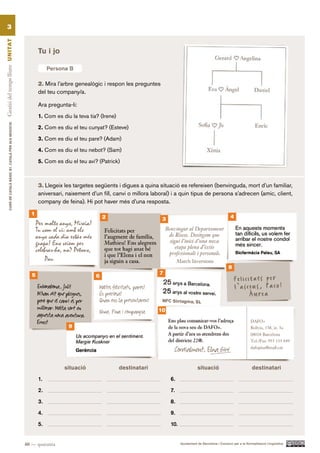 3
Gestió del temps lliure UN ITAT




                                                                   Tu i jo

                                                                        Persona B

                                                                   2. Mira l’arbre genealògic i respon les preguntes
                                                                   del teu company/a.

                                                                   Ara pregunta-li:
                                                                   1. Com es diu la teva tia? (Irene)
          CURS DE CATAlà BàSIC B1. CATAlà PER AlS nEGoCIS




                                                                   2. Com es diu el teu cunyat? (Esteve)

                                                                   3. Com es diu el teu pare? (Adam)

                                                                   4. Com es diu el teu nebot? (Sam)

                                                                   5. Com es diu el teu avi? (Patrick)



                                                                   3. Llegeix les targetes següents i digues a quina situació es refereixen (benvinguda, mort d’un familiar,
                                                                   aniversari, naixement d’un fill, canvi o millora laboral) i a quin tipus de persona s’adrecen (amic, client,
                                                                   company de feina). Hi pot haver més d’una resposta.

                                                              1
                                                                                                2                      3                                          4




                                                                                                                                                                 8
                                                               5                                                      7
                                                                                            6




                                                                                                                      10

                                                                                9




                                                                              situació                  destinatari                         situació                             destinatari

                                                                   1.                                                      6.

                                                                   2.                                                      7.

                                                                   3.                                                      8.

                                                                   4.                                                      9.

                                                                   5.                                                      10.


                                                            40 — quaranta                                                        Ajuntament de Barcelona i Consorci per a la Normalització Lingüística
 