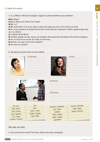 4.   Amb els amics                                                                                                                3




                                                                                                                           Gestió del temps lliure UN ITAT
      1. a. La Mireia i l’Olívia són amigues. Llegeix la conversa telefònica que mantenen.
      Mireia: Digui?
      olívia: Ei, Mireia, sóc l’Olívia. Com estàs?
      M: Bé, i tu?
      o: Bé, també. Mira, et truco per saber si demà vols quedar per anar a dinar amb mi al centre.
      M: Ai, no puc perquè ja he quedat amb els del curs de xarxes de cooperació i la Sílvia, aquella amiga meva
      que viu a Gràcia.
      o: La Sílvia? Quina Sílvia?
      M: La Sílvia, aquella noia alta, morena, tan simpàtica, de la presentació del dossier d’economies emergents.




                                                                                                                                     CURS DE CATAlà BàSIC B1. CATAlà PER AlS nEGoCIS
      o: Ah, sí! I tant! Ara la recordo. És veritat, és molt maca.
      M: Escolta, i per què no véns amb nosaltres?
      o: Ah, doncs sí, perfecte.



      b. Ara descriu els amics del curs de la Mireia.

                                            El Gerhard                                         L’Imma




                                                                                  El Naveen




                                                                                  El Richard




      De dos en dos

      c. Com són els teus amics? Tria’n dos i descriu-los al teu company/a.


          Ajuntament de Barcelona i Consorci per a la Normalització Lingüística                          quaranta-u — 41
 