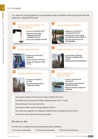 3                                                      5.   L’escapada
Gestió del temps lliure UN ITAT




                                                                  1. a. Aquí tens cinc propostes per a una escapada de cap de setmana. Quina creus que és més ade-
                                                                  quada per a cada perfil? Per què?


                                                                    1                                                       2
          CURS DE CATAlà BàSIC B1. CATAlà PER AlS nEGoCIS




                                                                    3                                                       4




                                                                    5                                                       6




                                                                        Un grup de companys de feina que es volen conèixer més a fons.

                                                                        Una família jove amb tres nens d’edats compreses entre els 5 i 11 anys.

                                                                        Una parella que fa poc que estan junts.

                                                                        Una persona soltera que ha conegut algú per Internet.

                                                                        Una entitat que organitza una trobada de treball de tots els empleats fora de l’oficina.

                                                                        Un matrimoni que celebra els 25 anys de casats.



                                                                  De dos en dos

                                                                  b. Amb el teu company/a feu tres propostes de cap de setmana:
                                                                  1. Per anar-hi amb parella.       2. Per anar-hi amb família.            3. Per anar-hi amb amics.


                                                            42 — quaranta-dos                                                     Ajuntament de Barcelona i Consorci per a la Normalització Lingüística
 