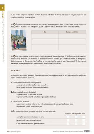 3
Gestió del temps lliure UN ITAT




                                                                 2. La vostra empresa vol oferir al client diverses activitats de lleure, a banda de les jornades i de les
                                                                 reunions que ja té programades.



                                                                 a.      En grups de quatre munteu un programa d’activitats per al client. Hi ha d’haver una activitat cul-
                                                                 tural, una de musical i una ruta per la ciutat. Trobareu tota la informació a les fitxes de l’annex.

                                                                                                                 dia                                         hora / activitat
          CURS DE CATAlà BàSIC B1. CATAlà PER AlS nEGoCIS




                                                                 b.    Un cop preparat el programa, formeu parelles de grups diferents. El professor/a repartirà a ca-
                                                                 dascú un rol de client. Un alumne/a ha d’adoptar el rol de client/a que li ha tocat i l’altre, el d’empresa.
                                                                 L’alumne/a que fa d’empresa ha d’explicar al company/a el programa que ha preparat. El client/a pot
                                                                 expressar altres preferències. Seguidament, intercanvieu els papers.



                                                                 Ara tots

                                                                 c. Respon l’enquesta següent. Després compara les respostes amb el teu company/a i posa-les en
                                                                 comú amb la resta de la classe.

                                                                 1. Quan assistiu a reunions o congressos:
                                                                        a. us agrada tenir temps lliure per a vosaltres
                                                                        b. us agrada assistir a activitats organitzades

                                                                 2. Quan acaba la sessió de treball:
                                                                       a. preferiu anar a descansar a l’hotel
                                                                       b. preferiu enllaçar amb activitats organitzades de lleure

                                                                 3. Les activitats de lleure:
                                                                         a. permeten conèixer millor el lloc i els altres assistents o organitzadors de l’acte
                                                                         b. envaeixen l’àmbit personal i privat

                                                                 4. Els cursos, seminaris, jornades, reunions, etc., serveixen per:
                                                                                                                                                          sempre de vegades mai

                                                                         a. ampliar coneixements sobre un tema

                                                                         b. descobrir interessos del mercat

                                                                         c. fer contactes entre la gent del sector



                                                            44 — quaranta-quatre                                               Ajuntament de Barcelona i Consorci per a la Normalització Lingüística
 