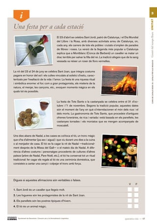 3




                                                                                                                                              Gestió del temps lliure UN ITAT
Una festa per a cada estació
                                                         El 23 d’abril se celebra Sant Jordi, patró de Catalunya, i el Dia Mundial
                                                         del Llibre i la Rosa, amb diverses activitats arreu de Catalunya, on,
                                                         cada any, els carrers de tots els pobles i ciutats s’omplen de parades
                                                         de llibres i roses. La versió de la llegenda més popular a Catalunya
                                                         explica que a Montblanc (Conca de Barberà) un cavaller va matar un
                                                         drac terrible per salvar la filla del rei. La tradició afegeix que de la sang
                                                         vessada va néixer un roser de flors vermelles.




                                                                                                                                                        CURS DE CATAlà BàSIC B1. CATAlà PER AlS nEGoCIS
La nit del 23 al 24 de juny se celebra Sant Joan, que integra costums
pagans en honor del sol i els cultes vinculats al solstici d’estiu, carac-
teritzats per l’exaltació de la vida i l’amor. La festa té una riquesa ritual
i simbòlica enorme: el foc com a gran protagonista, els misteris de la
natura, el menjar, les cançons, etc., evoquen moments màgics en els
quals tot és possible.


                                                         La festa de Tots Sants o la castanyada se celebra entre el 31 d’oc-
                                                         tubre i l’1 de novembre. Segons la tradició popular, aquestes dates
                                                         són el moment de l’any en què s’interrelacionen el món dels vius i el
                                                         dels morts. La gastronomia de Tots Sants, que procedeix d’antigues
                                                         ofrenes funeràries, és rica i variada i està basada en els panellets, les
                                                         castanyes torrades i els moniatos que es mengen acompanyats de
                                                         moscatell.


Uns dies abans de Nadal, a les cases es col·loca el tió, un tronc màgic
que s’ha d’alimentar (pa sec i aigua) i que viu durant uns dies a la cuina
o al menjador de casa. El tió es fa cagar la nit de Nadal —tradicional-
ment després de la Missa del Gall— o el mateix dia de Nadal. A dife-
rència d’altres costums i personatges procedents de cultures d’altres
països (arbre de Nadal, Pare Noël, etc.), el tió ha conservat tot un ritual
tradicional: fer cagar els regals al tió és una cerimònia domèstica, que
consisteix a cantar una cançó i colpejar el tronc amb força.




Digues si aquestes afirmacions són veritables o falses.
                                                                                                                             V     F.

1. Sant Jordi és un cavaller que llegeix molt.

2. Les fogueres són les protagonistes de la nit de Sant Joan.

3. Els panellets són les postres típiques d’hivern.

4. El tió és un animal màgic.



    Ajuntament de Barcelona i Consorci per a la Normalització Lingüística                                                quaranta-cinc — 45
 