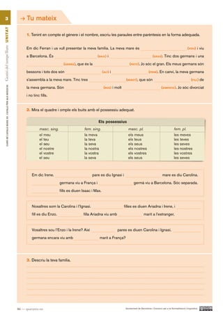 3                                                           Tu mateix
Gestió del temps lliure UN ITAT




                                                                  1. Tenint en compte el gènere i el nombre, escriu les paraules entre parèntesis en la forma adequada.


                                                                  Em dic Ferran i us vull presentar la meva família. La meva mare és                                                                (vidU) i viu

                                                                  a Barcelona. És                                  (Baix) i                                       (graS). Tinc dos germans i una

                                                                                            (gerMà), que és la                              (petit). Jo sóc el gran. Els meus germans són

                                                                  bessons i tots dos són                                (alt) i                                (priM). En canvi, la meva germana

                                                                  s’assembla a la meva mare. Tinc tres                                   (neBot), que són                                              (fill) de
          CURS DE CATAlà BàSIC B1. CATAlà PER AlS nEGoCIS




                                                                  la meva germana. Són                                   (roS) i molt                                      (SiMpàtic). Jo sóc divorciat

                                                                  i no tinc fills.


                                                                  2. Mira el quadre i omple els buits amb el possessiu adequat.




                                                                      Em dic Irene.                            pare es diu Ignasi i                                         mare es diu Carolina.

                                                                                          germana viu a França i                                germà viu a Barcelona. Sóc separada.
                                                                                          fills es diuen Isaac i Max.



                                                                      Nosaltres som la Carolina i l’Ignasi.                             filles es diuen Ariadna i Irene, i

                                                                      fill es diu Enzo.                  filla Ariadna viu amb                            marit a l’estranger.



                                                                      Vosaltres sou l’Enzo i la Irene? Així                       pares es diuen Carolina i Ignasi.

                                                                      germana encara viu amb                        marit a França?




                                                                  3. Descriu la teva família.




                                                            46 — quaranta-sis                                                            Ajuntament de Barcelona i Consorci per a la Normalització Lingüística
 