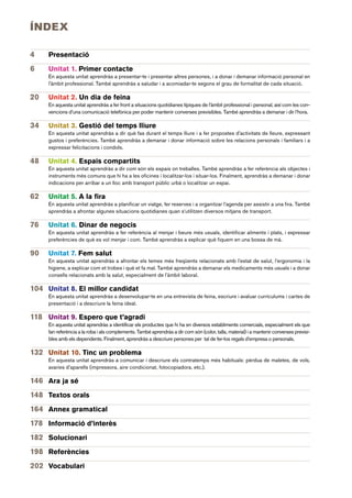 ÍNDEX

4    Presentació
6    Unitat 1. Primer contacte
     En aquesta unitat aprendràs a presentar-te i presentar altres persones, i a donar i demanar informació personal en
     l’àmbit professional. També aprendràs a saludar i a acomiadar-te segons el grau de formalitat de cada situació.

20   Unitat 2. Un dia de feina
     En aquesta unitat aprendràs a fer front a situacions quotidianes típiques de l’àmbit professional i personal, així com les con-
     vencions d’una comunicació telefònica per poder mantenir converses previsibles. També aprendràs a demanar i dir l’hora.

34   Unitat 3. Gestió del temps lliure
     En aquesta unitat aprendràs a dir què fas durant el temps lliure i a fer propostes d’activitats de lleure, expressant
     gustos i preferències. També aprendràs a demanar i donar informació sobre les relacions personals i familiars i a
     expressar felicitacions i condols.

48   Unitat 4. Espais compartits
     En aquesta unitat aprendràs a dir com són els espais on treballes. També aprendràs a fer referència als objectes i
     instruments més comuns que hi ha a les oficines i localitzar-los i situar-los. Finalment, aprendràs a demanar i donar
     indicacions per arribar a un lloc amb transport públic urbà o localitzar un espai.

62   Unitat 5. A la fira
     En aquesta unitat aprendràs a planificar un viatge, fer reserves i a organitzar l’agenda per assistir a una fira. També
     aprendràs a afrontar algunes situacions quotidianes quan s’utilitzen diversos mitjans de transport.

76   Unitat 6. Dinar de negocis
     En aquesta unitat aprendràs a fer referència al menjar i beure més usuals, identificar aliments i plats, i expressar
     preferències de què es vol menjar i com. També aprendràs a explicar què fiquem en una bossa de mà.

90   Unitat 7. Fem salut
     En aquesta unitat aprendràs a afrontar els temes més freqüents relacionats amb l’estat de salut, l’ergonomia i la
     higiene, a explicar com et trobes i què et fa mal. També aprendràs a demanar els medicaments més usuals i a donar
     consells relacionats amb la salut, especialment de l’àmbit laboral.

104 Unitat 8. El millor candidat
     En aquesta unitat aprendràs a desenvolupar-te en una entrevista de feina, escriure i avaluar currículums i cartes de
     presentació i a descriure la feina ideal.

118 Unitat 9. Espero que t’agradi
     En aquesta unitat aprendràs a identificar els productes que hi ha en diversos establiments comercials, especialment els que
     fan referència a la roba i als complements. També aprendràs a dir com són (color, talla, material) i a mantenir converses previsi-
     bles amb els dependents. Finalment, aprendràs a descriure persones per tal de fer-los regals d’empresa o personals.

132 Unitat 10. Tinc un problema
     En aquesta unitat aprendràs a comunicar i descriure els contratemps més habituals: pèrdua de maletes, de vols,
     avaries d’aparells (impressora, aire condicionat, fotocopiadora, etc.).

146 Ara ja sé
148 Textos orals
164 Annex gramatical
178 Informació d’interès
182 Solucionari
198 Referències
202 Vocabulari
 