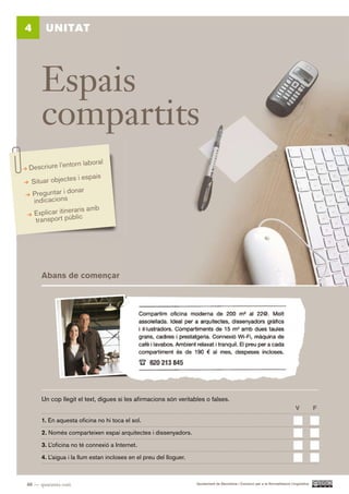 4      UNITAT




      Espais
      compartits
                torn laboral
 Descriure l’en
                  s i espais
  Situar objecte
                   nar
  Preguntar i do
   indicacions
                    ris amb
   Explicar itineralic
    transport púb




      Abans de començar




      Un cop llegit el text, digues si les afirmacions són veritables o falses.
                                                                                                                                V           F.

      1. En aquesta oficina no hi toca el sol.

      2. Només comparteixen espai arquitectes i dissenyadors.

      3. L’oficina no té connexió a Internet.

      4. L’aigua i la llum estan incloses en el preu del lloguer.



48 — quaranta-vuit                                                  Ajuntament de Barcelona i Consorci per a la Normalització Lingüística
 