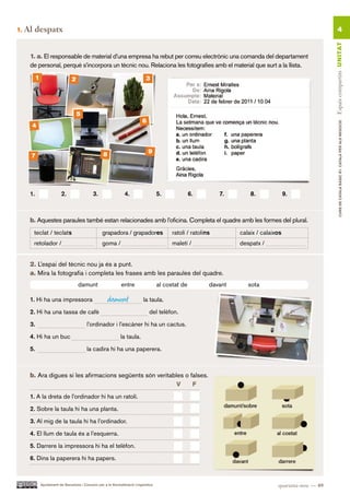 1.   Al despatx                                                                                                                                                4




                                                                                                                                                         Espais compartits UN ITAT
      1. a. El responsable de material d’una empresa ha rebut per correu electrònic una comanda del departament
      de personal, perquè s’incorpora un tècnic nou. Relaciona les fotografies amb el material que surt a la llista.
           1                      2                                            3




                                      5
                                                                             6




                                                                                                                                                                 CURS DE CATAlà BàSIC B1. CATAlà PER AlS nEGoCIS
       4



                                                     8                           9
      7




      1.                   2.                  3.                 4.                   5.             6.         7.       8.              9.



      b. Aquestes paraules també estan relacionades amb l’oficina. Completa el quadre amb les formes del plural.
       teclat / teclats                             grapadora / grapadores                   ratolí / ratolins        calaix / calaixos
       retolador /                                  goma /                                   maletí /                 despatx /


      2. L’espai del tècnic nou ja és a punt.
      a. Mira la fotografia i completa les frases amb les paraules del quadre.
                                      damunt                    entre                  al costat de          davant      sota

      1. Hi ha una impressora                            damunt               la taula.

      2. Hi ha una tassa de cafè                                                 del telèfon.

      3.                                   l’ordinador i l’escàner hi ha un cactus.

      4. Hi ha un buc                                           la taula.

      5.                                   la cadira hi ha una paperera.



      b. Ara digues si les afirmacions següents són veritables o falses.
                                                            V     F.

      1. A la dreta de l’ordinador hi ha un ratolí.

      2. Sobre la taula hi ha una planta.

      3. Al mig de la taula hi ha l’ordinador.

      4. El llum de taula és a l’esquerra.

      5. Darrere la impressora hi ha el telèfon.

      6. Dins la paperera hi ha papers.



               Ajuntament de Barcelona i Consorci per a la Normalització Lingüística                                                 quaranta-nou — 49
 