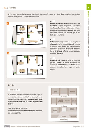 2.   A l’oficina                                                                                                                              4




                                                                                                                                        Espais compartits UN ITAT
      1. Un agent immobiliari ensenya els plànols de dues oficines a un client. Relaciona les descripcions
      amb aquests plànols. Sobra una descripció.

                                                                                  a.
     1                                                                            Entrant a mà esquerra hi ha un lavabo i a
                                                                                  mà dreta, un petit magatzem. La recepció
                                                                                  és al costat del lavabo. Al davant hi ha un
                                                                                  despatx amb dues taules. Al fons de l’ofici-




                                                                                                                                                CURS DE CATAlà BàSIC B1. CATAlà PER AlS nEGoCIS
                                                                                  na hi ha el despatx del director, que té una
                                                                                  taula per a reunions.

                                                                                  b.
                                                                                  Entrant a mà esquerra hi ha un magatzem.
                                                                                  Al costat hi ha la recepció i davant, un espai
                                                                                  obert amb dues taules. Des d’aquest espai,
                                                                                  s’accedeix a un lavabo. El despatx del direc-
                                                                                  tor és al fons de l’oficina, amb una sala de
      2                                                                           reunions al costat.

                                                                                  c.
                                                                                  Entrant a mà esquerra hi ha un petit ma-
                                                                                  gatzem i davant, un lavabo. El despatx del
                                                                                  director és al fons de l’oficina. Entre aquest
                                                                                  despatx i l’entrada hi ha un espai amb quatre
                                                                                  taules.




      Tu i jo

          Persona A

      2. Treballes en una empresa nova i no saps on
      són els diferents espais. Fixa’t en l’exemple i pre-
      gunta al company/a on són la màquina de cafè,
      el despatx del director, la sala d’espera i l’as-
      censor.

      —On és la sala de reunions?
      —La sala de reunions és a l’esquerra dels despatxos,
      a la primera planta.




          Ajuntament de Barcelona i Consorci per a la Normalització Lingüística                                      cinquanta-u — 51
 