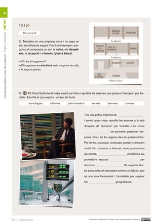 4
Espais compartits UN ITAT




                                                               Tu i jo

                                                                   Persona B

                                                               2. Treballes en una empresa nova i no saps on
                                                               són els diferents espais. Fixa’t en l’exemple i pre-
                                                               gunta al company/a on són la cuina, els despat-
                                                               xos, la recepció i el lavabo (planta baixa).
        CURS DE CATAlà BàSIC B1. CATAlà PER AlS nEGoCIS




                                                               —On és el magatzem?
                                                               —El magatzem és a la dreta de la màquina de cafè,
                                                               a la segona planta.




                                                               3.      29 Clive Sutherland viatja sovint per feina i aprofita les estones que passa a l’aeroport per tre-
                                                               ballar. Escolta el que explica i omple els buits.

                                                                        tecnologies      informes        patrocinadors            serveis               barreres                correus



                                                                                                                         Tinc una petita empresa de

                                                                                                                         i sovint, quan viatjo, aprofito les estones a la sala

                                                                                                                         d’espera de l’aeroport per treballar. Les noves

                                                                                                                         __________                         em permeten gestionar l’em-

                                                                                                                         presa i fins i tot fer negocis des de qualsevol lloc.

                                                                                                                         Per fer-ho, necessito l’ordinador portàtil i el telèfon

                                                                                                                         mòbil. Em connecto a Internet, envio promocions

                                                                                                                         als clients,                                             electrònics als

                                                                                                                         proveïdors i redacto                                                          per

                                                                                                                         als socis                                          . De vegades tam-

                                                                                                                         bé parlo amb col·laboradors externs via Skype, que

                                                                                                                         és una eina fonamental i formidable per superar

                                                                                                                         les                                       geogràfiques.




                                                          52 — cinquanta-dos                                                   Ajuntament de Barcelona i Consorci per a la Normalització Lingüística
 