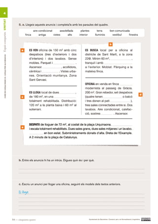 4
Espais compartits UN ITAT




                                                                5. a. Llegeix aquests anuncis i completa’ls amb les paraules del quadre.

                                                                            aire condicionat       assolellada     plantes          terra             ben comunicada
                                                                      finca      antiga      vistes      alts     interior        lluminós              vestíbul    finestra


                                                                                                                                                      b

                                                                  a
        CURS DE CATAlà BàSIC B1. CATAlà PER AlS nEGoCIS




                                                                                                                                                                                              d
                                                                  c




                                                                  e




                                                                b. Entre els anuncis hi ha un intrús. Digues quin és i per què.




                                                                c. Escriu un anunci per llogar una oficina, seguint els models dels textos anteriors.

                                                                Es lloga




                                                          54 — cinquanta-quatre                                           Ajuntament de Barcelona i Consorci per a la Normalització Lingüística
 