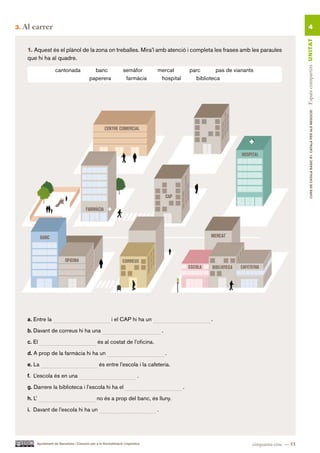 3.   Al carrer                                                                                                                                         4




                                                                                                                                                 Espais compartits UN ITAT
      1. Aquest és el plànol de la zona on treballes. Mira’l amb atenció i completa les frases amb les paraules
      que hi ha al quadre.

                      cantonada                banc                semàfor        mercat          parc       pas de vianants
                                             paperera               farmàcia       hospital         biblioteca




                                                                                                                                                         CURS DE CATAlà BàSIC B1. CATAlà PER AlS nEGoCIS

      a. Entre la                                          i el CAP hi ha un                              .

      b. Davant de correus hi ha una                                                  .

      c. El                                       és al costat de l’oficina.

      d. A prop de la farmàcia hi ha un                                                   .

      e. La                                        és entre l’escola i la cafeteria.

      f. L’escola és en una                                                  .

      g. Darrere la biblioteca i l’escola hi ha el                                            .

      h. L’                                       no és a prop del banc, és lluny.

      i. Davant de l’escola hi ha un                                              .




          Ajuntament de Barcelona i Consorci per a la Normalització Lingüística                                            cinquanta-cinc — 55
 