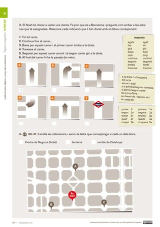 4
Espais compartits UN ITAT




                                                                2. El Noah ha d’anar a visitar uns clients. Fa poc que és a Barcelona i pregunta com arribar a les adre-
                                                                ces que té assignades. Relaciona cada indicació que li han donat amb el dibuix corresponent.

                                                                1. Tiri tot recte.
                                                                2. Continua fins al carrer...
                                                                3. Baixa per aquest carrer i al primer carrer tomba a la dreta.
                                                                4. Travessa el carrer.
                                                                5. Segueixi per aquest carrer amunt i al segon carrer giri a la dreta.
        CURS DE CATAlà BàSIC B1. CATAlà PER AlS nEGoCIS




                                                                6. Al final del carrer hi ha la parada de metro.

                                                               a                            b                          c




                                                                   1
                                                               d                            e                          f




                                                                3.       30-31 Escolta les indicacions i escriu la lletra que correspongui a cada un dels llocs.

                                                                       Centre de Negocis (hotel)            farmàcia                rambla de Catalunya




                                                          56 — cinquanta-sis                                               Ajuntament de Barcelona i Consorci per a la Normalització Lingüística
 