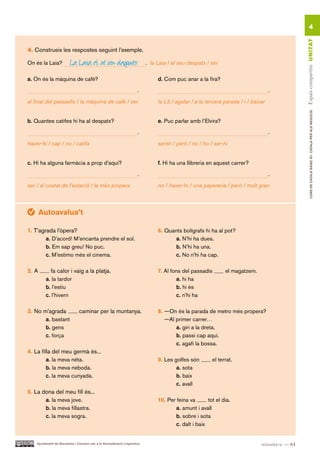 4




                                                                                                                                                  Espais compartits UN ITAT
4. Construeix les respostes seguint l’exemple.

On és la Laia?            La Laia és al seu despatx                         . la Laia / al seu despatx / ser

a. On és la màquina de cafè?                                                     d. Com puc anar a la fira?
                                                                       .                                                             .
al final del passadís / la màquina de cafè / ser                                 la L3 / agafar / a la tercera parada / i / baixar




                                                                                                                                                          CURS DE CATAlà BàSIC B1. CATAlà PER AlS nEGoCIS
b. Quantes catifes hi ha al despatx?                                             e. Puc parlar amb l’Elvira?
                                                                       .                                                             .
haver-hi / cap / no / catifa                                                     sentir / però / no / ho / ser-hi


c. Hi ha alguna farmàcia a prop d’aquí?                                          f. Hi ha una llibreria en aquest carrer?
                                                                       .                                                             .
ser / al costat de l’estació / la més propera                                    no / haver-hi / una papereria / però / molt gran



       Autoavalua’t

1. T’agrada l’òpera?                                                             6. Quants bolígrafs hi ha al pot?
        a. D’acord! M’encanta prendre el sol.                                          a. N’hi ha dues.
        b. Em sap greu! No puc.                                                        b. N’hi ha una.
        c. M’estimo més el cinema.                                                     c. No n’hi ha cap.

2. A       fa calor i vaig a la platja.                                          7. Al fons del passadís        el magatzem.
         a. la tardor                                                                     a. hi ha
         b. l’estiu                                                                       b. hi és
         c. l’hivern                                                                      c. n’hi ha

3. No m’agrada                  caminar per la muntanya.                         8. —On és la parada de metro més propera?
       a. bastant                                                                   —Al primer carrer…
       b. gens                                                                          a. giri a la dreta.
       c. força                                                                         b. passi cap aquí.
                                                                                        c. agafi la bossa.
4. La filla del meu germà és...
         a. la meva néta.                                                        9. Les golfes són        el terrat.
         b. la meva neboda.                                                              a. sota
         c. la meva cunyada.                                                             b. baix
                                                                                         c. avall
5. La dona del meu fill és...
       a. la meva jove.                                                          10. Per feina va       tot el dia.
       b. la meva fillastra.                                                             a. amunt i avall
       c. la meva sogra.                                                                 b. sobre i sota
                                                                                         c. dalt i baix


    Ajuntament de Barcelona i Consorci per a la Normalització Lingüística                                                       seixanta-u — 61
 